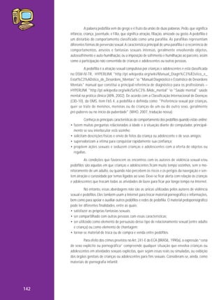 A palavra pedofilia vem do grego e é fruto da união de duas palavras: Pedo, que significa
infância, criança, juventude, e Filia, que significa atração, filiação, amizade ou gosto. A pedofilia é
um distúrbio do comportamento classificado como uma parafilia. As parafilias representam
diferentes formas de perversão sexual. A característica principal de uma parafilia é a recorrência de
compor tamentos, anseios e fantasias sexuais intensas, geral mente envolvendo objetos,
autossofrimento e auto-humilhação, ou a imposição de sofrimento e humilhação ao parceiro, assim
como a participação não consentida de crianças e adolescentes ou outras pessoas.
A pedofilia é a atração sexual compulsiva por crianças e adolescentes e está classificada
no DSM-IV-TR, HYPERLINK "http://pt.wikipedia.org/wiki/Manual_Diagn%C3%B3stico_e_
Estat%C3%ADstico_de_Desordens_Mentais" o "Manual Diagnóstico e Estatístico de Desordens
Mentais" manual que constitui a principal referência de diagnóstico para os profissionais –
HYPERLINK "http://pt.wikipedia.org/wiki/Sa%C3% BAde_mental" o "Saúde mental" saúde
mental na prática clínica (APA, 2002). De acordo com a Classificação Internacional de Doenças
(CID-10), da OMS, item F65.4, a pedofilia é definida como: "Preferência sexual por crianças,
quer se trate de meninos, meninas ou de crianças de um ou do outro sexo, geralmente
pré-púberes ou no início da puberdade" (WHO, 2007, tradução nossa).
Conheça as principais características do comportamento dos pedófilos quando estão online:
• fazem muitas perguntas relacionadas à idade e à situação diante do computador, principalmente se seu interlocutor está sozinho;
• solicitam descrições físicas e envio de fotos da criança ou adolescente e de seus amigos;
• supervalorizam a vítima para conquistar rapidamente sua confiança;
• propõem ações sexuais e seduzem crianças e adolescentes com a oferta de objetos ou
regalias.
As condições que favorecem os encontros com os autores de violência sexual e/ou
pedófilos são aquelas em que crianças e adolescentes ficam muito tempo sozinhos, sem o monitoramento de um adulto, ou quando não percebem os riscos e os perigos da navegação e sentem atração e curiosidade por temas ligados ao sexo. Deve-se ficar alerta com relação às crianças
e adolescentes que trocam todas as atividades de lazer para ficar por longo tempo na Internet.
No entanto, essas abordagens não são as únicas utilizadas pelos autores de violência
sexual e pedófilos. Eles também usam a Internet para trocar material pornográfico e informações,
bem como para apoiar e auxiliar outros pedófilos e redes de pedofilia. O material pedopornográfico
pode ter diferentes finalidades, entre as quais:
• satisfazer as próprias fantasias sexuais;
• ser compartilhado com outras pessoas com essas características;
• ser utilizado como elemento de persuasão desse tipo de relacionamento sexual (entre adulto
e criança) ou como elemento de chantagem;
• tornar-se material de troca ou de compra e venda entre pedófilos.
Para efeito dos crimes previstos no Art. 241-E do ECA (BRASIL, 1990a), a expressão “cena
de sexo explícito ou pornográfica” compreende qualquer situação que envolva crianças ou
adolescentes em atividades sexuais explícitas, quer sejam essas reais ou simuladas, ou exibição
dos órgãos genitais de crianças ou adolescentes para fins sexuais. Consideram-se, ainda, como
materiais de pornografia infantil:

142

 