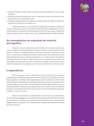 • produção fotográfica amadora: fotos de crianças atraídas por pedófilos em casa ou algum
outro local;
• produção profissional realizada pelas redes de organização criminal, cujo material é divulgado pela Internet e comercializado online;
• montagens fotográficas feitas com a utilização de softwares para criar imagens de crianças que
sejam difíceis de diferenciar de imagens reais.
É importante conhecer esse novo fenômeno e acompanhar com atenção as atividades de
crianças e adolescentes, sempre os orientando sem alarmismo, porém realizando ações preventivas que impeçam a circulação de material pornográfico na rede. Evite que crianças e adolescentes
saiam de casa para encontrar “amigos virtuais” sem o acompanhamento de um adulto responsável.

As consequências da exposição de material
pornográfico
A reação de crianças e adolescentes que têm contato com esse tipo de material varia
conforme a idade, o nível de desenvolvimento cognitivo-emotivo e o contexto familiar. Um ambiente de confiança e de diálogo minimiza os efeitos dessa exposição. É importante reforçar,
dentro e fora da escola, os momentos de reflexão e debate sobre o desenvolvimento da sexualidade infantojuvenil, já que os conteúdos pornográficos e os “convites sexuais” são facilmente
encontrados na Internet. Crianças e adolescentes precisam ser educados em uma dinâmica de
autocuidado e autonomia para que saibam compreender os perigos e os limites para o desenvolvimento saudável de sua sexualidade e para a efetivação consciente de seus direitos sexuais.

E-dependência
Entre os riscos que crianças e adolescentes correm na Internet estão as chamadas
e-dependências, patologias que apresentam os mesmos sintomas do uso de drogas e fármacos.
Alguns psiquiatras e psicólogos estão categorizando o abuso de computador e Internet como
Internet Related Psychopatology (Psicopatologia Relacionada à Internet). O psiquiatra americano Ivan Goldberg cunhou a expressão Internet Addiction Disorder (IAD, Transtorno do Vício em
Internet) para definir a dependência psicológica da rede, que se manifesta pela necessidade de
permanecer conectado por muito tempo e que tem como características abstinência, depressão,
ansiedade e insônia, entre outras.
Todas essas manifestações e comportamentos necessitam de novos conhecimentos e
novas ferramentas pedagógicas, mas a ferramenta educacional preventiva mais eficiente é aquela
que pode minimizar e aperfeiçoar esse fantástico sistema de comunicação. É muito importante
dialogar e debater esses aspectos, mas o educador precisa se apropriar do conhecimento necessário
para poder conversar.

143

 