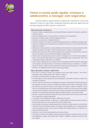 Como a escola pode ajudar crianças e
adolescentes a navegar com segurança
Depois de analisar os aspectos positivos e negativos do uso da Internet e sua crescente
importância, inclusive na vida escolar, consideramos importante apresentar algumas dicas de
prevenção sugeridas por ONGs nacionais e internacionais.
Veja as dicas para os professores:
• conhecer e manter-se atualizado sobre os recursos da informática e da Internet, de modo a se aproximar
do universo jovem;
• avisar aos estudantes sobre os riscos presentes na Internet, mas sem demonizá-la;
• informar aos estudantes sobre a dimensão pública da Internet;
• incentivar o uso consciente e tranquilo da Internet;
• orientar os estudantes a ter cautela e a não informar dados pessoais nem a conhecidos que estejam online;
• mostrar aos estudantes que a Internet deve ser utilizada de forma crítica e que nem toda informação
disponível é confiável;
• explicar que a mesma prudência e correção utilizadas na vida real devem ser usadas na vida virtual. Por
exemplo: não insultar, não utilizar a senha de outra pessoa nem navegar por sites proibidos;
• organizar discussões sobre sites e interesses cibernéticos dos estudantes e também sobre os temas de
que eles não gostam ou que os deixam incomodados de alguma forma;
• orientar sobre como agir quando a pessoa se perder na navegação; em vez de iniciar uma pesquisa e
entrar em sites que não sejam idôneos ou que sejam inadequados para a sua faixa etária, voltar atrás
e pedir ajuda a alguém responsável ou de confiança;
• instruir crianças e adolescentes acerca do que deve ser feito quando a pessoa for vítima de ciberbullying
ou de qualquer outro tipo de ameaça. Já mencionamos anteriormente que a autodefesa e a conscientização de crianças e adolescentes são importantes instrumentos de prevenção para o enfrentamento
do abuso e da exploração sexual sob todas as formas apresentadas.
Veja as dicas para as crianças e adolescentes:
• ficar alerta em relação às pessoas que perguntam muito sobre dados pessoais e não fornecer
informações sobre a própria família, nome, telefone e endereço;
• não fornecer a senha nem para os amigos, pois ela é pessoal;
• se receber algum e-mail ou arquivo que cause preocupação ou desconforto, conversar a respeito com
um adulto de confiança;
• mentir é muito fácil, na Internet, daí a facilidade de as pessoas se apresentarem de forma diferente do
que realmente são. Marcar encontro com alguém que conheceu na rede não é uma boa ideia, mesmo
que tenha visto a pessoa via webcam ou foto, porque nem sempre a imagem é verdadeira. Se, por
acaso, tiver a intenção de trazer uma amizade virtual para o mundo real, conversar antes com um adulto
em quem confia e aconselhar a outra pessoa a fazer o mesmo. Isso pode prevenir encontros indesejáveis.
• não entrar em sites pagos que peçam para digitar informações pessoais e do cartão de crédito;
• não abrir e-mails de remetentes desconhecidos, muito menos arquivos anexos, pois eles podem conter
vírus ou apresentar conteúdo inapropriado;
• se encontrar um site proibido para crianças e adolescentes, não entrar;
• não enviar mensagens ofensivas ou agressivas; o comportamento no mundo virtual deve seguir as
mesmas regras da vida real. Deve-se pensar bem antes de publicar algo;
• ficar alerta para o fato de que os direitos pessoais são os mesmos no mundo virtual e no real; todos têm
o direito de não dar informações pessoais, de proteger a própria identidade, de ser respeitados pelos
outros internautas, de exercer o senso crítico em relação aos conteúdos online, de se expressar e de
respeitar o direito dos outros;
• nunca fazer a outros o que não gostaríamos que fizessem conosco;
• interromper os contatos com qualquer pessoa que proponha algo que o incomoda, iniciar conversas
constrangedoras ou sugerir ações ilegais. Afinal, ninguém é obrigado a continuar uma conversa que
não o agrade.

144

 
