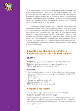 SaferNet Brasil e entregues à CPI da Pedofilia do Senado Federal, os parlamentares aprovaram,
em 2008, a quebra do sigilo de 21.591 páginas do Orkut, gerando operações da Polícia Federal
para investigar os suspeitos de produção, distribuição, posse e comercialização de pornografia
infantil através da Internet no Brasil. Entre as ações policiais, destaca-se a Operação Turko,
realizada de forma emblemática no dia 18 de maio de 2009, durante a qual foram expedidos 92
mandados de busca e apreensão em 20 estados e mais de 3.500 perfis do Orkut suspeitos de
conter pornografia infantil tiveram seu sigilo quebrado.
Outro momento emblemático na luta contra a distribuição de pedopornografia na
Internet foi a assinatura do Termo de Ajustamento de Conduta entre o Google Brasil e o Ministério Público Federal em São Paulo, após três anos de negociações com participação da SaferNet. A assinatura ocorreu durante a sessão da CPI da Pedofilia, no Senado Federal, no dia 2 de
julho de 2008. Entre as medidas previstas no acordo, o Google garantiu a agilidade na análise
das denúncias recebidas pela Central Nacional de Denúncias de Crimes Cibernéticos referentes
a abusos contra crianças e adolescentes, passando a fornecer respostas para a SaferNet e para
o Ministério Público Federal em 24 horas. Em adição a isso, ficou acertada uma parceria entre o
Google e a SaferNet para promover ações conjuntas no desenvolvimento de novas tecnologias
de segurança e de prevenção.

Sugestão de atividades: roteiros e
ilustrações para um trabalho coletivo
FICHA 1
ATIVIDADE: Leitura comentada da Cartilha SaferDic@s (SAFERNET BRASIL, 2010a)
TEMA: Como aproveitar os recursos da Internet para evitar situações de risco
PÚBLICO-ALVO: a partir do 1º ano (ensino fundamental I e II)
RECURSOS
• Cartilha SaferDic@s disponível: impressa, em CD no kit da SaferNet ou online para consulta
e download em <http://www.safernet.org.br/site/prevencao/cartilha/safer-dicas> (SAFERNET
BRASIL, 2010a).
• Quadro-negro ou lousa.
• Folhas de papel tipo flipchart, cartolina ou A4.
• Datashow (cartilha online ou em PDF).
TEMPO: 3 aulas (abordando um tema em cada aula)

Sugestão de roteiro
Leitura da cartilha em grupos de quatro estudantes para comentar os três tópicos:
1) Aproveite!; 2) Cuidado!; 3) Dicas para manter-se seguro.
Sugerimos que a leitura seja comentada em três etapas, começando pela discussão no item 1
sobre as qualidades e os benefícios que o uso do recurso em questão oferece, seguindo-se a
leitura do item 2 sobre como identificar os principais riscos e, por fim, do item 3, com as dicas
para navegar com segurança.

146

 
