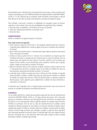 Recomendamos que o educador faça um levantamento do tema que a turma considera mais
relevante, atentando para o item PERIGOS NA REDE da Cartilha SaferDic@s (SAFERNET BRASIL,
2010a, p. 17 a 24). Sugerimos que os estudantes sejam orientados a formar grupos e cada um
deles discuta um dos tipos de perigo, diversificando a estratégia do trabalho de grupo.
Para estimular a discussão e fortalecer as habilidades de navegação segura na Internet,
sugerimos o roteiro abaixo como uma das possibilidades de organização dessa atividade:
• discussão sobre as qualidades e os benefícios do recurso em questão;
• leitura dos cuidados para identificar os principais riscos;
• leitura das dicas.
ORIENTAÇÕES
Dividir os estudantes em grupos de quatro. (2 minutos)
Para cada recurso em questão:
• iniciar a leitura e seguir até o fim do item 1. Um estudante voluntário pode fazer a leitura e
o educador pode complementar e esclarecer algum termo que os estudantes não conheçam.
(2 minutos);
• após a leitura dessa primeira parte, o educador pode sugerir algumas questões básicas para
iniciar a discussão. (8 minutos);
• continuar a leitura a partir do item 2 e discutir com os estudantes as situações que eles
consideram arriscadas e os perigos que eles conhecem para o serviço em questão. Fazer no
quadro-negro uma tabela com duas colunas. Preencher a primeira com os perigos que
estejam fora da cartilha e foram identificados pelos estudantes. Solicitar que os grupos
copiem a tabela em uma folha ou cartolina. (8 minutos);
• depois de relacionar todos os riscos possíveis na tabela, continuar a leitura a partir do item
3. Cada grupo deve preencher a segunda coluna na sua folha ou cartolina com dicas de
prevenção para cada perigo identificado na tabela. (15 minutos);
• o educador pode escolher um grupo para iniciar a leitura das dicas incluídas na segunda
coluna da tabela e atualizar o quadro-negro para que todos possam visualizar o resultado
do trabalho em equipe. Após escrever as dicas do primeiro grupo, o educador consulta os
demais grupos e pede sugestões para complementar a tabela com dicas alternativas e
comentários. (15 minutos).
É importante que o educador reforce a seguinte regra nas discussões: nunca citar nomes de
pessoas em exemplos de problemas vivenciados pela Internet.
EXEMPLO
Ler na Cartilha SaferDic@s a respeito do que podemos aproveitar das redes de relacionamento
na Internet (SAFERNET BRASIL, 2010a, p. 13). Após a leitura dessa parte, abrir a discussão
para que os estudantes comentem o que mais gostam de fazer na Internet e os impactos que
ela provoca em sua vida (questões básicas sugeridas abaixo). Na segunda etapa da leitura,
identificar os principais riscos de usar as redes de relacionamento sem cuidado, citando
exemplos de situações perigosas em uma tabela a ser feita pelo educador no quadro-negro e
copiada pelos grupos em folha ou cartolina. Depois de completar a primeira parte da tabela,
começar a terceira etapa da leitura, que estimulará os grupos a sugerirem dicas específicas
para cada perigo apontado na primeira coluna. O educador pode fazer uma rodada de leitura
para que cada grupo faça as suas indicações. Além disso, pode compilar as dicas na tabela
desenhada e debater as dúvidas apresentadas.

147

 