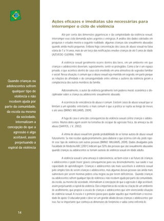 Ações eficazes e imediatas são necessárias para
interromper o ciclo de violência
Até por conta das dimensões gigantescas e da complexidade da violência sexual,
interromper esse ciclo demanda ações urgentes e enérgicas. A análise dos dados coletados em
pesquisas e estudos mostra a seguinte realidade: algumas crianças são sexualmente abusadas
quando ainda muito pequenas. Embora haja concentração dos casos de abuso sexual na faixa
etária de 7 a 14 anos, mais de um terço das notificações envolve crianças de até 5 anos de idade
(AZEVEDO; GUERRA, 1989).

Quando crianças ou
adolescentes sofrem
qualquer tipo de
violência e não
recebem ajuda por
parte da comunidade,
da escola ou mesmo
da sociedade,
internalizam a
concepção de que a
agressão é algo
aceitável, assim
perpetuando a
espiral da violência

A violência sexual geralmente ocorre dentro dos lares, em um ambiente em que
crianças e adolescentes deveriam, supostamente, sentir-se protegidos. Como o lar é um espaço
privado, o que acontece dentro de casa está envolvido em uma atmosfera de segredos familiar
e social. Nessa situação, é comum que o abuso sexual seja mantido em segredo, em parte porque
as relações de afinidade e de consanguinidade entre vítimas e autores da violência geram a
complacência dos outros membros da família.
Adicionalmente, o autor da violência geralmente tem poderes moral, econômico e disciplinador sobre a criança ou adolescente sexualmente abusado.
A ocorrência de reincidência do abuso é comum. Existem casos de abuso sexual que se
limitam a um episódio; entretanto, o mais comum é que a prática se repita ao longo de meses
e até anos (BRINO; WILLIAMS, 2009).
A fuga de casa é uma das consequências da violência sexual contra crianças e adolescentes. Muitos deles agem assim na tentativa de escapar da agressão física, da ameaça ou do
abuso (SANTOS, J. V., 2002).
A vítima de abuso sexual tem grande probabilidade de se tornar autora de abuso sexual
futuramente. Se não receber ajuda prontamente, para elaborar o que ocorreu com ela, pode repetir esse tipo de violência com outras pessoas (BRINO; WILLIAMS, 2009). Dados divulgados pela
Faculdade de Medicina ABC (2001) indicam que 50% das pessoas que são sexualmente abusadas
quando crianças ou adolescentes se tornam autoras de violência sexual em idade adulta.
A violência sexual é uma ameaça à sobrevivência, ao bem-estar e ao futuro de crianças
e adolescentes e pode trazer graves consequências para seu desenvolvimento, sua saúde e sua
capacidade de aprendizagem. Crianças e adolescentes são mais suscetíveis à violência sexual
pelo simples fato de serem crianças e adolescentes, mas algumas dessas pessoas são ainda mais
vulneráveis por serem meninas pobres e/ou negras ou por terem deficiências. Quando crianças
ou adolescentes sofrem qualquer tipo de violência e não recebem ajuda por parte da comunidade,
da escola, ou mesmo da sociedade, internalizam a concepção de que a agressão é algo aceitável,
assim perpetuando a espiral da violência. Daí a importância da escola na criação de um ambiente
de acolhimento, que propicie a escuta de crianças e adolescentes que vêm vivenciando situação
de violência sexual. A escuta é o primeiro passo para ajudar aqueles que manifestam a necessidade de apoio. O educador pode e deve ser um grande aliado dessas crianças e adolescentes; por
isso, faz-se importante que conheça as dimensões do fenômeno e saiba como enfrentá-lo.

14

 
