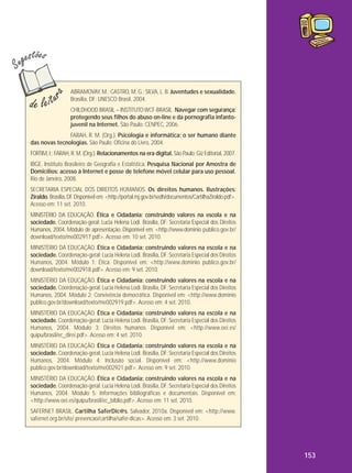 ABRAMOVAY, M.; CASTRO, M. G.; SILVA, L. B. Juventudes e sexualidade.
Brasília, DF: UNESCO Brasil, 2004.
CHILDHOOD BRASIL – INSTITUTO WCF-BRASIL. Navegar com segurança:
protegendo seus filhos do abuso on-line e da pornografia infantojuvenil na Internet. São Paulo: CENPEC, 2006.
FARAH, R. M. (Org.). Psicologia e informática: o ser humano diante
das novas tecnologias. São Paulo: Oficina do Livro, 2004.
FORTIM, I.; FARAH, R. M. (Org.). Relacionamentos na era digital. São Paulo: Giz Editorial, 2007.
IBGE. Instituto Brasileiro de Geografia e Estatística. Pesquisa Nacional por Amostra de
Domicílios: acesso à Internet e posse de telefone móvel celular para uso pessoal.
Rio de Janeiro, 2008.
SECRETARIA ESPECIAL DOS DIREITOS HUMANOS. Os direitos humanos. Ilustrações:
Ziraldo. Brasília, DF. Disponível em: <http://portal.mj.gov.br/sedh/documentos/CartilhaZiraldo.pdf>.
Acesso em: 11 set. 2010.
MINISTÉRIO DA EDUCAÇÃO. Ética e Cidadania: construindo valores na escola e na
sociedade. Coordenação-geral: Lucia Helena Lodi. Brasília, DF: Secretaria Especial dos Direitos
Humanos, 2004. Módulo de apresentação. Disponível em: <http://www.dominio publico.gov.br/
download/texto/me002917.pdf>. Acesso em: 10 set. 2010.
MINISTÉRIO DA EDUCAÇÃO. Ética e Cidadania: construindo valores na escola e na
sociedade. Coordenação-geral: Lucia Helena Lodi. Brasília, DF: Secretaria Especial dos Direitos
Humanos, 2004. Módulo 1: Ética. Disponível em: <http://www.dominio publico.gov.br/
download/texto/me002918.pdf>. Acesso em: 9 set. 2010.
MINISTÉRIO DA EDUCAÇÃO. Ética e Cidadania: construindo valores na escola e na
sociedade. Coordenação-geral: Lucia Helena Lodi. Brasília, DF: Secretaria Especial dos Direitos
Humanos, 2004. Módulo 2: Convivência democrática. Disponível em: <http://www.dominio
publico.gov.br/download/texto/me002919.pdf>. Acesso em: 4 set. 2010.
MINISTÉRIO DA EDUCAÇÃO. Ética e Cidadania: construindo valores na escola e na
sociedade. Coordenação-geral: Lucia Helena Lodi. Brasília, DF: Secretaria Especial dos Direitos
Humanos, 2004. Módulo 3: Direitos humanos. Disponível em: <http://www.oei.es/
quipu/brasil/ec_direi.pdf>. Acesso em: 4 set. 2010.
MINISTÉRIO DA EDUCAÇÃO. Ética e Cidadania: construindo valores na escola e na
sociedade. Coordenação-geral: Lucia Helena Lodi. Brasília, DF: Secretaria Especial dos Direitos
Humanos, 2004. Módulo 4: Inclusão social. Disponível em: <http://www.dominio
publico.gov.br/download/texto/me002921.pdf>. Acesso em: 9 set. 2010.
MINISTÉRIO DA EDUCAÇÃO. Ética e Cidadania: construindo valores na escola e na
sociedade. Coordenação-geral: Lucia Helena Lodi. Brasília, DF: Secretaria Especial dos Direitos
Humanos, 2004. Módulo 5: Informações bibliográficas e documentais. Disponível em:
<http://www.oei.es/quipu/brasil/ec_biblio.pdf>. Acesso em: 11 set. 2010.
SAFERNET BRASIL. Cartilha SaferDic@s. Salvador, 2010a. Disponível em: <http://www.
safernet.org.br/site/ prevencao/cartilha/safer-dicas>. Acesso em: 3 set. 2010.

153

 