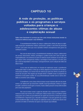 CAPÍTULO 10
A rede de proteção, as políticas
públicas e os programas e serviços
voltados para crianças e
adolescentes vítimas de abuso
e exploração sexual
Saiba como funcionam os serviços que têm como missão institucional atender às
vítimas de violência sexual e seus familiares.
O encaminhamento imediato de crianças e adolescentes vítimas de abuso ou exploração sexual para atendimentos médicos, psicossocial e jurídico é uma forma de prevenção
terciária, pois pode evitar que esses episódios tenham consequências mais graves ou
continuem a ocorrer.
Nos casos de abuso sexual, o encaminhamento imediato de crianças e adolescentes
aos serviços educacionais, médicos, psicológicos e jurídico-sociais, bem como as ações de
responsabilização e de assistência ao autor de violência sexual contribuem, de um lado, para
que o abuso tenha consequências médicas e psicológicas menos danosas e, de outro, para
que o ciclo de impunidade se interrompa. Consequentemente, ocorre redução dos índices de
abuso sexual.

O atendimento a uma criança vítima de abuso sexual é bastante diferente do atendimento a um adolescente que desenvolve trabalho sexual (prostituição). Embora os órgãos
de saúde e assistência social sejam os mesmos, muitas cidades possuem serviços diferenciados
para essas duas populações.
Nos casos de abuso sexual, o papel do educador e/ou responsável por estabelecimento de ensino não termina com a notificação. Embora muitas vezes o conselheiro tutelar
esteja junto com a vítima nos procedimentos de registro da ocorrência, mesmo nos serviços
de atendimento é importante que o educador acompanhe o caso para garantir que a vítima
receba atendimento digno. Já nas situações de exploração sexual, os adolescentes devem estar
presentes em todos os momentos nos quais a sua situação seja analisada.

A REDE DE PROTEÇÃO

Já nos casos de adolescentes em situação de exploração sexual, o atendimento
médico pode reduzir os danos e evitar que as vítimas adquiram ou transmitam DST em decorrência dessa atividade, ou se tornem alvo de violência por parte dos clientes, de policiais ou
mesmo de seus pares. Para aqueles que desejam deixar o trabalho sexual, os programas de
assistência social podem auxiliar em sua profissionalização visando exercer outras atividades ou encontrar outro emprego.

 