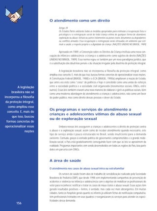 O atendimento como um direito
Artigo 39
Os Estados Partes adotarão todas as medidas apropriadas para estimular a recuperação física e
psicológica e a reintegração social de toda criança vítima de qualquer forma de abandono,
exploração ou abuso; tortura ou outros tratamentos ou penas cruéis, desumanos ou degradantes;
ou conflitos armados. Essa recuperação e reintegração serão efetuadas em ambiente que estimule a saúde, o respeito próprio e a dignidade da criança. (NAÇÕES UNIDAS NO BRASIL, 1989)

Aprovada em 1989, a Convenção sobre os Direitos da Criança instituiu uma nova concepção de infância e adolescência: a criança e o adolescente como sujeitos de direito (NAÇÕES
UNIDAS NO BRASIL, 1989). Essa norma regeu-se também por um novo paradigma jurídico, que
é a substituição das doutrinas penais e da situação irregular pela doutrina de proteção integral.

A legislação
brasileira não só
incorporou a filosofia
da proteção integral,
como ampliou esse
conceito. E, mais do
que isso, buscou
formas concretas de
operacionalizar essas
noções

A legislação brasileira não só incorporou a filosofia da proteção integral, como
ampliou esse conceito. E, mais do que isso, buscou formas concretas de operacionalizar essas noções.
A Constituição Federal (BRASIL, 1988) e o ECA (BRASIL, 1990a) ampliaram a noção de Estado,
que antes era visto como “coisa” de políticos e hoje é concebido como uma união de esforços
entre a sociedade política e a sociedade civil organizada (movimentos sociais, ONGs, entre
outros). Essas leis também criaram uma nova maneira de elaborar e gerir as políticas sociais, bem
como uma moderna abordagem do atendimento a crianças e adolescentes, não como um favor
do poder público, mas como direito dessas pessoas e dever do Estado.

Os programas e serviços de atendimento a
crianças e adolescentes vítimas de abuso sexual
ou de exploração sexual
Embora nossas leis assegurem a crianças e adolescentes o direito de proteção contra
o abuso e a exploração sexual, assim como de receber atendimento quando necessário, este
tipo de serviço ainda é pouco estru turado no Brasil, sendo insuficiente para a demanda
existente. Contudo, graças à vontade política de governantes comprometidos e à grande mobilização social, o País está gradativamente conseguindo fazer com que as leis se aproximem da
realidade. Programas importantes vêm sendo desenvolvidos em todas as regiões do País, boa parte
deles em parceria com ONGs.

A área de saúde
O atendimento nos casos de abuso sexual intra ou extrafamiliar

156

Os setores de saúde foram alvo de trabalho de sensibilização realizado pela Sociedade
Brasileira de Pediatria (SBP), que desde 1998 vem implementando campanhas de prevenção de
acidentes e violência na infância e adolescência com o objetivo de mobilizar os profissionais do
setor para reconhecer, notificar e tratar os casos de maus-tratos e abuso sexual. Essas ações têm
gerado resultados positivos – lentos, é verdade, mas cada vez mais abrangentes. Em muitas
cidades, tanto os hospitais gerais quanto os infantis já utilizam fichas de notificação compulsória,
têm profissionais treinados em seus quadros e reorganizaram os serviços para atender às especificidades dessa demanda.

 