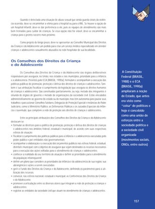 Quando é detectada uma situação de abuso sexual que ainda guarda sinais da violência ocorrida, deve-se encaminhar a vítima para o hospital ou para o IML. Se houver a opção de
um hospital infantil, deve-se dar preferência a ele, pois as equipes de atendimento são mais
bem treinadas para cuidar de crianças. Se essa opção não for viável, deve-se encaminhar a
criança para o pronto-socorro mais próximo.
Como projeto de longo prazo, deve-se apresentar ao Conselho Municipal dos Direitos
da Criança e do Adolescente um pedido para criar um serviço médico especializado em atender
crianças e adolescentes sexualmente abusados na rede hospitalar de sua localidade.

Os Conselhos dos Direitos da Criança
e do Adolescente
Os Conselhos dos Direitos da Criança e do Adolescente são órgãos deliberativos
responsáveis por assegurar, na União, nos estados e nos municípios, prioridade para a infância
e a adolescência. Previstos pelo ECA (BRASIL, 1990a), formulam e acompanham a execução das
políticas públicas de promoção, proteção e defesa dos direitos de crianças e adolescentes. Também é sua atribuição fiscalizar o cumprimento da legislação que assegura os direitos humanos
de crianças e adolescentes. São constituídos paritariamente, ou seja, metade dos integrantes é
oriunda de órgãos de governo e metade de organizações da sociedade civil. Estão vinculados
administrativamente ao governo do estado ou do município, mas têm autonomia para pautar seus
trabalhos e para acionar Conselhos Tutelares, Delegacias de Proteção Especial e instâncias do Poder
Judiciário, como o Ministério Público, as Defensorias Públicas e os Juizados Especiais da Infância e Juventude, que compõem a rede de proteção aos direitos de crianças e adolescentes.
Entre as principais atribuições dos Conselhos dos Direitos da Criança e do Adolescente
destacam-se:
• formular as diretrizes para a política de promoção, proteção e defesa dos direitos de crianças
e adolescentes nos âmbitos federal, estadual e municipal, de acordo com suas respectivas
esferas de atuação;
• fiscalizar o cumprimento das políticas públicas para a infância e a adolescência executadas pelo
poder público e por entidades não governamentais;
• acompanhar a elaboração e a execução dos orçamentos públicos nas esferas federal, estadual,
distrital e municipal, com o objetivo de assegurar que sejam destinados os recursos necessários
para a execução das ações voltadas para o atendimento de crianças e adolescentes;
• conhecer a realidade do seu território de atuação e definir as prioridades para o atendimento
da população infantojuvenil;
• definir um plano que considere as prioridades da infância e da adolescência de sua região, sua
abrangência e ações a serem executadas;
• gerir o Fundo dos Direitos da Criança e do Adolescente, definindo os parâmetros para a utilização dos recursos;
• convocar, nas esferas nacional, estadual e municipal, as Conferências dos Direitos da Criança
e do Adolescente;
• promover a articulação entre os diversos atores que integram a rede de proteção a crianças e
adolescentes;
• registrar as entidades da sociedade civil que atuam no atendimento de crianças e adolescentes.

A Constituição
Federal (BRASIL,
1988) e o ECA
(BRASIL, 1990a)
ampliaram a noção
de Estado, que antes
era visto como
“coisa” de políticos e
hoje é concebido
como uma união de
esforços entre a
sociedade política e
a sociedade civil
organizada
(movimentos sociais,
ONGs, entre outros)

157

 