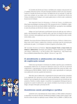 Os Conselhos dos Direitos da Criança e do Adolescente estaduais estão presentes nas
27 unidades federativas do País e 92% dos municípios brasileiros contam com essas estruturas.
Conheça o Conselho dos Direitos da Criança e do Adolescente do seu município. Se ainda não
existe uma unidade em sua cidade, entre em contato com o Conselho dos Direitos da
Criança e do Adolescente Estadual e com o poder público local e se informe sobre o andamento
do processo de instalação.
Uma importante fonte de informação é o Portal da Criança e do Adolescente
(http://www.novosdialogos.com/artigo.asp?id=230), uma parceria entre o CONANDA e a Agência de Notícias dos Direitos da Infância (ANDI), Rede ANDI Brasil, cujo objetivo é dar visibilidade
às ações de promoção aos direitos de crianças e adolescentes.
Indique este Guia Escolar para os profissionais da área da saúde que você conhece e
ajude a rede municipal de saúde a se informar sobre o que fazer em situações de abuso sexual.
Existem, entretanto, outras publicações que trazem informações mais específicas sobre o atendimento médico, como:
ABRAPIA. Associação Brasileira Multiprofissional de Proteção à Infância e Adolescência.
Maus-tratos contra crianças e adolescentes: proteção e prevenção: guia de orientação para
profissionais da saúde. 2. ed. Petrópolis, RJ: Autores & Agentes & Associados, 2002.
SBP. Sociedade Brasileira de Pediatria. Guia de atuação frente a maus-tratos na
infância e adolescência. Orientações para pediatras e demais profissionais que trabalham
com crianças e adolescentes. 2. ed. Rio de Janeiro, 2001. Disponível em: <http://www4.ensp.
fiocruz.br/biblioteca/dados/MausTratos_SBP.pdf>. Acesso em: 4 ago. 2010.

O atendimento a adolescentes em situação
de exploração sexual
Embora não seja desejável a constituição de unidades específicas para o atendimento
da população adoles cente em situação de exploração sexual, por conta de seu potencial
estigmatizante, a especialização de uma ação ou programa dentro dos serviços de saúde é uma
reivindicação do PNEVSIJ (BRASIL, 2002b). No entanto, ações especializadas em saúde para
esses adolescentes são raras, quando não inexistentes.
Além disso, para os adolescentes, a organização do serviço de saúde de base comunitária
é um complicador, pois representa o risco de revelar sua identidade e atividade. Outro fator
limitante é que os programas de redução de danos para profissionais do sexo terminam por não
atendê-los. Portanto, a melhor solução é encaminhar essa população infantojuvenil para os
programas de saúde de adolescentes, que realizam atividades de prevenção ao abuso de
drogas, concepção indesejada e prevenção de DST.

Assistências social, psicológica e jurídica
Juntamente com a especialização dos serviços médicos, as ONGs também começaram a
se especializar em serviços de educação, atendimento psicológico e jurídico-social a crianças e adolescentes vítimas de abuso ou exploração sexual. Entidades como os CRAMIs e o CNRVV, de São

158

 