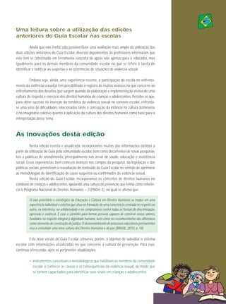 Uma leitura sobre a utilização das edições
anteriores do Guia Escolar nas escolas
Ainda que não tenha sido possível fazer uma avaliação mais ampla da utilização das
duas edições anteriores do Guia Escolar, diversos depoimentos de professores informaram que
este tem se constituído em ferramenta concreta de apoio não apenas para o educador, mas
igualmente para os demais membros da comunidade escolar no que se refere à tarefa de
identificar e notificar as suspeitas e as ocorrências de situações de violência sexual.
Embora seja, ainda, uma experiência recente, a participação da escola no enfrentamento da violência sexual já tem possibilitado o registro de muitos avanços no que concerne ao
enfrentamento dos desafios que surgem quando da elaboração e implementação efetiva de uma
cultura de respeito e exercício dos direitos humanos de crianças e adolescentes. Percebe-se que,
para obter sucesso na inserção da temática da violência sexual no convívio escolar, enfrentase uma série de dificuldades relacionadas tanto à concepção da infância na cultura dominante
e no imaginário coletivo quanto à aplicação da cultura dos direitos humanos como base para a
interpretação desse tema.

As inovações desta edição
Nesta edição revista e atualizada, incorporamos muitas das informações obtidas a
partir da utilização do Guia pela comunidade escolar, bem como decorrentes de novas pesquisas,
leis e políticas de atendimento, principalmente nas áreas de saúde, educação e assistência
social. Essas experiências, bem como os avanços nos campos da pesquisa, da legislação e das
políticas sociais, permitiram a reavaliação do conteúdo do Guia Escolar no sentido de aprimorar
as metodologias de identificação de casos suspeitos ou confirmados de violência sexual.
Nesta edição do Guia Es colar, incorporamos os con ceitos de direitos hu manos no
cotidiano de crianças e adolescentes, apoiando uma cultura de prevenção que tenha como referência o Programa Nacional de Direitos Humanos – 3 (PNDH-3), no qual se afirma que:
O eixo prioritário e estratégico da Educação e Cultura em Direitos Humanos se traduz em uma
experiência individual e coletiva que atua na formação de uma consciência centrada no respeito ao
outro, na tolerância, na solidariedade e no compromisso contra todas as formas de discriminação,
opressão e violência. É esse o caminho para formar pessoas capazes de construir novos valores,
fundados no respeito integral à dignidade humana, bem como no reconhecimento das diferenças
como elemento de construção da justiça. O desenvolvimento de processos educativos permanentes
visa a consolidar uma nova cultura dos Direitos Humanos e da paz (BRASIL, 2010, p. 18).

Esta nova versão do Guia Escolar conserva, porém, o objetivo de subsidiar o sistema
escolar com infor mações atualizadas no que concerne à cultura de prevenção. Para isso,
continua oferecendo, após as pertinentes atualizações:
• instrumentos conceituais e metodológicos que habilitam os membros da comunidade
escolar a conhecer as causas e as consequências da violência sexual, de modo que
se tornem capacitados para identificar seus sinais em crianças e adolescentes;

15

 