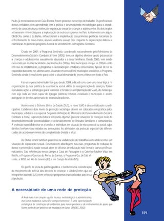 Paulo, já mencionadas neste Guia Escolar, foram pioneiras nesse tipo de trabalho. Os profissionais
dessas entidades vêm aprendendo com a prática e desenvolvendo metodologias para o atendimento de casos de abuso, violência e exploração sexual de crianças e adolescentes. Os dois órgãos
se tornaram referências para a implantação de outros programas no País. Juntamente com alguns
CEDECAs, como o da Bahia, influenciaram a implantação das primeiras políticas nacionais de
enfrentamento de maus-tratos, abuso e violência sexual. Esse conjunto de organizações liderou a
elaboração do primeiro programa federal de atendimento, o Programa Sentinela.
Criado em 2001, o Programa Sentinela, coordenado nacionalmente pelo Ministério do
Desenvolvimento Social e Combate à Fome (MDS), tem por objetivo oferecer apoio psicossocial
a crianças e adolescentes sexualmente abusados e a seus familiares. Desde 2005, vem sendo
executado em muitas localidades no âmbito dos CREAs. Nos municípios em que os CREAs estão
em fase de implantação, o programa é executado por entidades conveniadas. Apesar de ter se
expandido bastante nos últimos anos, atuando em cerca de mil municípios brasileiros, o Programa
Sentinela ainda é insuficiente para cobrir a atual demanda de jovens vítimas em todo o País.
Faz-se imprescindível salientar que, desde 2004, o Brasil conta com uma nova lógica na
organização de sua política de assistência social. Além da reorganização de serviços, foram
veiculadas ações e estratégias para viabilizar e fortalecer a implantação do SUAS, de modo que
este seja cada vez mais capaz de agregar políticas federais, estaduais e municipais e, assim,
assegurar os direitos universais de todos os brasileiros.
Assim como o Sistema Único de Saúde (SUS), o novo SUAS é descentralizado e participativo. Estabelece dois níveis de proteção social que devem ser colocados em prática pelos
municípios: o básico e o especial. Segundo definição do Ministério de Desenvolvimento Social e
Combate à Fome, a proteção básica tem como objetivo prevenir situações de risco por meio do
desenvolvimento de potencialidades e o fortalecimento de vínculos familiares e comunitários.
A protecão especial destina-se a famílias e indivíduos em situação de risco pessoal ou social, cujos
direitos tenham sido violados ou ameaçados. As atividades da proteção especial são diferenciadas de acordo com níveis de complexidade (média e alta).
As ONGs foram também pioneiras na viabilização de trabalhos com adolescentes em
situação de exploração sexual. Desenvolvem abordagens nas ruas, programas de redução de
danos e prevenção à saúde sexual, além de oficinas de educação não formal e cursos profissionalizantes. São referências nesse campo a Casa de Passagem e o Coletivo Mulher Vida, em
Recife, o Programa Garotas do Porto, de Santos, o Programa Ga, de São Vicente, o IBISS, no Rio de Janeiro (RJ) e em Campo Grande (MS).
Do ponto de vista da política pública, é também uma reivindicação
do movimento de defesa dos direitos de crianças e adolescentes que os
integrantes da rede SUS criem serviços e programas especializados para essa
população.

A necessidade de uma rede de proteção
A Rede não é um simples ajuste técnico, metodológico e administrativo,
mas uma mudança cultural e comportamental. É uma oportunidade
estratégica de construção de ambientes para novas posturas e de instrumentos de apoio que
fazem parte de um processo de mudança em curso. (BNDES, 2002)

159

 