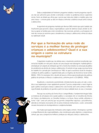Dada a complexidade do fenômeno, programas isolados e mesmo programas específicos não são suficientes para atender à demanda e resolver os problemas desses segmentos
sociais. Existe um ditado que afirma que é preciso que toda uma cidade se mobilize para criar
uma criança – o mesmo pode ser dito em relação a enfrentar a violência sexual contra crianças
e adolescentes.
A experiência de programas mantidos por diversas ONGs mostra que ações isoladas são
insuficientes para prevenir o abuso, responsabilizar o autor de violência sexual, atender às vítimas ou apoiar as famílias para evitar reincidências. São essenciais, portanto, as articulações em
rede dos serviços já existentes para o atendimento a crianças e adolescentes vítimas de abuso
ou exploração sexual.

Por que a formação de uma rede de
ser viços é a melhor forma de proteger
crianças e adolescentes? Qual é a sua
origem e como se estrutura
no município?
É importante ressaltar que, nos últimos anos, o movimento social tem reconhecido o potencial do trabalho em rede para o alcance de uma atuação mais abrangente, multidisciplinar e
orientada por um conjunto de instituições que têm o mesmo foco temático na consecução da política
de atendimento aos direitos de crianças e adolescentes. O contexto em que surgiu essa nova forma
de trabalho foi o período pós-Constituição de 1988, no qual a assistência social foi elevada à
condição de política pública e regulamentada pela Lei Orgânica da Assistência Social (LOAS,
BRASIL, 1993). Os municípios têm o desafio de buscar a efetiva operacionalização das políticas
públicas de proteção à infância e à adolescência, conforme prevê o ECA (BRASIL, 1990a).
Atualmente, o movimento social defende o fortalecimento das ações em rede e reivindica a sua implantação o mais rapidamente possível. É preciso compreender o marco legal no
qual a política social para crianças e adolescentes está inserida, bem como conhecer melhor a
especificidade do problema em questão a partir de nossa realidade local, no caso, o município.
Para que isso aconteça de forma eficaz e compartilhada, é fundamental integrar todas
as instâncias de articulação entre o poder público e a sociedade civil: os Conselhos dos Direitos
da Criança e do Adolescente, os Conselhos Tutelares e os fóruns. Nesse sentido, utilizamos o
termo “rede” como um conceito que nos permite compartilhar objetivos e procedimentos,
obtendo as interações necessárias com as outras instâncias institucionais e, assim, construindo
vínculos horizontais de interdependência e complementaridade.
Isso muda a percepção das instituições como órgãos centrais e hierárquicos e permite
o compartilhamento das responsabilidades e das reivindicações pelos objetivos e compromissos
comuns, que são a conquista de melhores condições de vida para crianças e adolescentes.

160

 