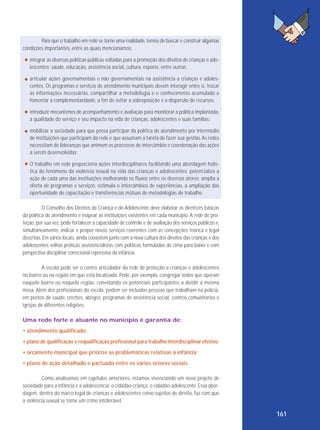 Para que o trabalho em rede se torne uma realidade, temos de buscar e construir algumas
condições importantes, entre as quais mencionamos:
integrar as diversas políticas públicas voltadas para a promoção dos direitos de crianças e adolescentes: saúde, educação, assistência social, cultura, esporte, entre outras;
articular ações governamentais e não governamentais na assistência a crianças e adolescentes. Os programas e serviços de atendimento municipais devem interagir entre si, trocar
as informações necessárias, compartilhar a metodologia e o conhecimento acumulado e
fomentar a complementaridade, a fim de evitar a sobreposição e a dispersão de recursos;
introduzir mecanismos de acompanhamento e avaliação para monitorar a política implantada,
a qualidade do serviço e seu impacto na vida de crianças, adolescentes e suas famílias;
mobilizar a sociedade para que possa participar da política de atendimento por intermédio
de instituições que participam da rede e que assumam a tarefa de fazer sua gestão. As redes
necessitam de lideranças que animem os processos de intercâmbio e coordenação das ações
a serem desenvolvidas;
O trabalho em rede proporciona ações interdisciplinares facilitando uma abordagem holística do fenômeno da violência sexual na vida das crianças e adolescentes; potencializa a
ação de cada uma das instituições melhorando os fluxos entre os diversos atores; amplia a
oferta de programas e serviços; estimula o intercâmbios de experiências, a ampliação das
oportunidade de capacitação e transferências mútuas de metodologias de trabalho.
O Conselho dos Direitos da Criança e do Adolescente deve elaborar as diretrizes básicas
da política de atendimento e mapear as instituições existentes em cada município. A rede de proteção, por sua vez, pode fortalecer a capacidade de controle e de avaliação dos serviços públicos e,
simultaneamente, indicar e propor novos serviços coerentes com as concepções teórica e legal
descritas. Em vários locais, ainda coexistem junto com a nova cultura dos direitos das crianças e dos
adolescentes velhas práticas assistencialistas com políticas formuladas de cima para baixo e com
perspectiva disciplinar correcional repressiva da infância.
A escola pode ser o centro articulador da rede de proteção a crianças e adolescentes
no bairro ou na região em que está localizada. Pode, por exemplo, congregar todos que operam
naquele bairro ou naquela região, convidando os potenciais participantes a dividir a mesma
mesa. Além dos profissionais da escola, podem ser incluídas pessoas que trabalham na polícia,
em postos de saúde, creches, abrigos, programas de assistência social, centros comunitários e
igrejas de diferentes religiões.
Uma rede forte e atuante no município é garantia de:
• atendimento qualificado;
• plano de qualificação e requalificação profissional para trabalho interdisciplinar efetivo;
• orçamento municipal que priorize as problemáticas relativas à infância;
• plano de ação detalhado e pactuado entre os vários setores sociais.
Como analisamos em capítulos anteriores, estamos vivenciando um novo projeto de
sociedade para a infância e a adolescência: o cidadão-criança, o cidadão-adolescente. Essa abordagem, dentro do marco legal de crianças e adolescentes como sujeitos de direito, faz com que
a violência sexual se torne um crime intolerável.

161

 