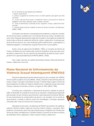 Art. 87. São linhas de ação da política de atendimento:
I - políticas sociais básicas;
II - políticas e programas de assistência social, em caráter supletivo, para aqueles que deles
necessitem;
III - serviços especiais de prevenção e atendimento médico e psicossocial às vítimas de
negligência, maus-tratos, exploração, abuso, crueldade e opressão;
IV - serviço de identificação e localização de pais, responsável, crianças e adolescentes desaparecidos;
V - proteção jurídico-social por entidades de defesa dos direitos da criança e do adolescente.
(BRASIL, 1990a)

O ECA define como diretrizes a municipalização do atendimento, a criação dos Conselhos
dos Direitos da Criança e do Adolescente e do Fundo dos Direitos da Criança e do Adolescente,
assim como a integração operacional dos órgãos dos três poderes encarregados do atendimento
inicial a todas as formas de violação dos direitos de crianças e adolescentes. Os princípios que
decorrem dessas diretrizes são a descentralização político-administrativa, a participação e a
mobilização populares e a transparência na gestão financeira dos recursos públicos.
Desde o início da vigência do ECA (BRASIL, 1990a), os Conselhos dos Direitos da
Criança e do Adolescente vêm estabelecendo as diretrizes de políticas sociais para várias áreas
da infância e adolescência. No caso específico do enfrentamento da violência sexual, a principal diretriz foi a aprovação/implantação do PNEVSIJ (BRASIL, 2002b).
Veja, a seguir, como deve ser a política de promoção, proteção e defesa dos direitos de
crianças e adolescentes nessa área.

Plano Nacional de Enfrentamento da
Violência Sexual Infantojuvenil (PNEVSIJ)
Documento elaborado pelo governo federal em parceria com a sociedade civil, o PNEVSIJ
norteia as políticas públicas nessa área (BRASIL, 2002b). O Brasil foi um dos primeiros países do
mundo a cumprir a principal recomendação feita pelo 1st World Congress against Commercial
Sexual Exploitation of Children (I Congresso Mundial contra a Exploração Sexual Comercial de
Crianças), realizado em Estocolmo, na Suécia, em agosto de 1996. (UNICEF, 1996)
O encontro para a elaboração e a aprovação do documento, realizado em junho de
2000, em Natal (RN), foi resultado de um processo de articulação e mobilização protagonizado
pela sociedade civil, por instituições governamentais e pela cooperação internacional. Ademais,
foi uma demonstração da vontade política do governo e da sociedade civil no sentido de
operacionalizar o combate à violência sexual, com metodologias e estratégias adequadas
construídas sobre a base do consenso entre as duas partes.
Participaram da discussão e da elaboração do PNEVSIJ representantes do Legislativo,
Judiciário, Ministério Público, órgãos dos Executivos federal, estaduais e municipais, ONGs
brasileiras e internacionais, assim como representantes juvenis e integrantes dos Conselhos dos
Direitos da Criança e do Adolescente e Conselhos Tutelares. O encontro foi um marco na história
da mobilização contra a exploração e o abuso sexual de crianças e adolescentes.

163

 
