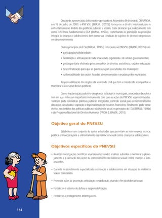 Depois de apresentado, deliberado e aprovado na Assembleia Ordinária do CONANDA,
em 12 de julho de 2000, o PNEVSIJ (BRASIL, 2002b) tornou-se a diretriz nacional para o
enfrentamento no âmbito das políticas públicas e sociais. Cabe destacar que o documento tem
como referência fundamental o ECA (BRASIL, 1990a), reafirmando os princípios da proteção
integral de crianças e adolescentes, bem como sua condição de sujeitos de direito e de pessoas
em desenvolvimento.
Outros princípios do ECA (BRASIL, 1990a) reforçados no PNEVSIJ (BRASIL, 2002b) são:
• participação/solidariedade;
• mobilização e articulação de toda a sociedade organizada e de setores governamentais;
• gestão paritária efetivada pelos conselhos de direitos, assistência, saúde e educação;
• descentralização para que as políticas sejam executadas nos municípios;
• sustentabilidade das ações focadas, dimensionadas e orçadas pelos municípios.
Responsabilização dos órgãos da sociedade civil que têm a missão de acompanhar e
monitorar a execução dessas políticas.
Com a implantação paulatina dos planos estaduais e municipais, a sociedade brasileira
tem em suas mãos um importante instrumento para que as ações do PNEVSIJ sejam efetivadas.
Também pode reivindicar políticas públicas integradas, controle social para o monitoramento
das ações executadas e captação e disponibilização de recursos financeiros. Finalmente, pode tornar
efetivo, nos âmbitos das políticas públicas e da vivência social, os princípios do ECA (BRASIL, 1990a)
e do Programa Nacional de Direitos Humanos (PNDH-3, BRASIL, 2010).

Objetivo geral do PNEVSIJ
Estabelecer um conjunto de ações articuladas que permitam as intervenções técnica,
política e financeira para o enfrentamento da violência sexual contra crianças e adolescentes.

Objetivos específicos do PNEVSIJ
• Realizar investigações científicas visando compreender, analisar, subsidiar e monitorar o planejamento e a execução das ações de enfrentamento da violência sexual contra crianças e adolescentes.
• Garantir o atendimento especializado a crianças e adolescentes em situação de violência
sexual constatada.
• Promover ações de prevenção, articulação e mobilização, visando o fim da violência sexual.
• Fortalecer o sistema de defesa e responsabilização.
• Fortalecer o protagonismo infantojuvenil.

164

 