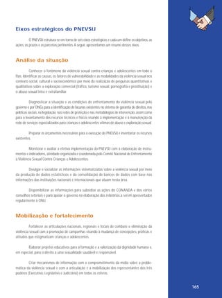 Eixos estratégicos do PNEVSIJ
O PNEVSIJ estrutura-se em torno de seis eixos estratégicos e cada um define os objetivos, as
ações, os prazos e as parcerias pertinentes. A seguir, apresentamos um resumo desses eixos.

Análise da situação
Conhecer o fenômeno da violência sexual contra crianças e adolescentes em todo o
País. Identificar as causas, os fatores de vulnerabilidade e as modalidades da violência sexual nos
contexto social, cultural e socioeconômico por meio da realização de pesquisas quantitativas e
qualitativas sobre a exploração comercial (tráfico, turismo sexual, pornografia e prostituição) e
o abuso sexual intra e extrafamiliar.
Diagnosticar a situação e as condições do enfrentamento da violência sexual pelo
governo e por ONGs para a identificação de lacunas existentes no sistema de garantia de direitos, nas
políticas sociais, na legislação, nas redes de proteção e nas metodologias de intervenção, assim como
para o levantamento dos recursos técnicos e físicos visando à implementação e à manutenção da
rede de serviços especializados para crianças e adolescentes vítimas de abuso e exploração sexual.
Preparar os orçamentos necessários para a execução do PNEVSIJ e inventariar os recursos
existentes.
Monitorar e avaliar a efetiva implementação do PNEVSIJ com a elaboração de instrumentos e indicadores, atividade organizada e coordenada pelo Comitê Nacional de Enfrentamento
à Violência Sexual Contra Crianças e Adolescentes.
Divulgar e socializar as informações sistematizadas sobre a violência sexual por meio
da produção de dados estatísticos e da consolidação de bancos de dados com base nas
informações das instituições nacionais e internacionais que atuam nesta área.
Disponibilizar as informações para subsidiar as ações do CONANDA e dos vários
conselhos setoriais e para apoiar o governo na elaboração dos relatórios a serem apresentados
regularmente à ONU.

Mobilização e fortalecimento
Fortalecer as articulações nacionais, regionais e locais de combate e eliminação da
violência sexual com a promoção de campanhas visando à mudança de concepções, práticas e
atitudes que estigmatizam crianças e adolescentes.
Elaborar projetos educativos para a formação e a valorização da dignidade humana e,
em especial, para o direito a uma sexualidade saudável e responsável.
Criar mecanismos de informação com o comprometimento da mídia sobre a problemática da violência sexual e com a articulação e a mobilização dos representantes dos três
poderes (Executivo, Legislativo e Judiciário) em todas as esferas.

165

 