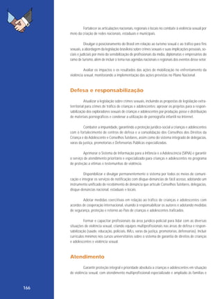 Fortalecer as articulações nacionais, regionais e locais no combate à violência sexual por
meio da criação de redes nacionais, estaduais e municipais.
Divulgar o posicionamento do Brasil em relação ao turismo sexual e ao tráfico para fins
sexuais, a abordagem da legislação brasileira sobre crimes sexuais e suas implicações pessoais, sociais e judiciais por meio da sensibilização de profissionais da mídia, diplomatas e empresários do
ramo de turismo, além de incluir o tema nas agendas nacionais e regionais dos eventos desse setor.
Avaliar os impactos e os resultados das ações de mobilização no enfrentamento da
violência sexual, monitorando a implementação das ações previstas no Plano Nacional.

Defesa e responsabilização
Atualizar a legislação sobre crimes sexuais, incluindo as propostas de legislação extraterritorial para crimes de tráfico de crianças e adolescentes; aprovar os projetos para a responsabilização dos exploradores sexuais de crianças e adolescentes por produção, posse e distribuição
de materiais pornográficos e condenar a utilização de pornografia infantil na Internet.
Combater a impunidade, garantindo a proteção jurídico-social a crianças e adolescentes
com o fortalecimento de centros de defesa e a consolidação dos Conselhos dos Direitos da
Criança e do Adolescente e Conselhos Tutelares, assim como do sistema integrado de delegacias,
varas da justiça, promotorias e Defensorias Públicas especializadas.
Aprimorar o Sistema de Informação para a Infância e a Adolescência (SIPIA) e garantir
o serviço de atendimento prioritário e especializado para crianças e adolescentes no programa
de proteção a vítimas e testemunhas de violência.
Disponibilizar e divulgar permanentemente o sistema por todos os meios de comunicação e integrar os serviços de notificação com disque-denúncias de fácil acesso, adotando um
instrumento unificado de recebimento de denúncia que articule Conselhos Tutelares, delegacias,
disque-denúncias nacional, estaduais e locais.
Adotar medidas coercitivas em relação ao tráfico de crianças e adolescentes com
acordos de cooperação internacional, visando à responsabilizar os autores e adotando medidas
de segurança, proteção e retorno ao País de crianças e adolescentes traficados.
Formar e capacitar profissionais da área jurídico-policial para lidar com as diversas
situações de violência sexual, criando equipes multiprofissionais nas áreas de defesa e responsabilização (saúde, educação, policiais, IMLs, varas da justiça, promotorias, defensorias). Incluir
currículos mínimos nos cursos universitários sobre o sistema de garantia de direitos de crianças
e adolescentes e violência sexual.

Atendimento
Garantir proteção integral e prioridade absoluta a crianças e adolescentes em situação
de violência sexual, com atendimento multiprofissional especializado e ampliado às famílias e

166

 