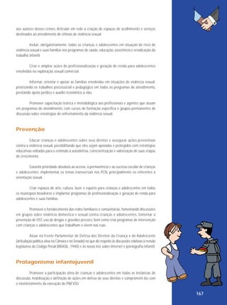 aos autores desses crimes. Articular em rede a criação de espaços de acolhimento e serviços
destinados ao atendimento de vítimas de violência sexual.
Incluir, obrigatoriamente, todas as crianças e adolescentes em situação de risco de
violência sexual e suas famílias nos programas de saúde, educação, assistência e erradicação do
trabalho infantil.
Criar e ampliar ações de profissionalização e geração de renda para adolescentes
envolvidos na exploração sexual comercial.
Informar, orientar e apoiar as famílias envolvidas em situações de violência sexual,
priorizando os trabalhos psicossocial e pedagógico em todos os programas de atendimento,
prestando apoio jurídico e auxílio econômico a elas.
Promover capacitação teórica e metodológica aos profissionais e agentes que atuam
em programas de atendimento, com cursos de formação específica e grupos permanentes de
discussão sobre estratégias de enfrentamento da violência sexual.

Prevenção
Educar crianças e adolescentes sobre seus direitos e assegurar ações preventivas
contra a violência sexual, possibilitando que eles sejam apoiados e protegidos com estratégias
educativas voltadas para o estímulo à autodefesa, conscientização e valorização de suas etapas
de crescimento.
Garantir prioridade absoluta ao acesso, à permanência e ao sucesso escolar de crianças
e adolescentes; implementar os temas transversais nos PCN, principalmente os referentes à
orientação sexual.
Criar espaços de arte, cultura, lazer e esporte para crianças e adolescentes em todos
os municípios brasileiros e implantar programas de profissionalização e geração de renda para
adolescentes e suas famílias.
Promover o fortalecimento das redes familiares e comunitárias, fomentando discussões
em grupos sobre violência doméstica e sexual contra crianças e adolescentes, fomentar a
prevenção de DST, uso de drogas e gravidez precoce, bem como criar programas de intervenção
com crianças e adolescentes que trabalham e vivem nas ruas.
Atuar na Frente Parlamentar de Defesa dos Direitos da Criança e do Adolescente
(articulação política ativa na Câmara e no Senado) no que diz respeito às discussões relativas à revisão
legislativa do Código Penal (BRASIL, 1940) e às novas leis sobre Internet e pornografia infantil.

Protagonismo infantojuvenil
Promover a participação ativa de crianças e adolescentes em todas as instâncias de
discussão, mobilização e definição de ações em defesa de seus direitos e comprometê-los com
o monitoramento da execução do PNEVSIJ.

167

 
