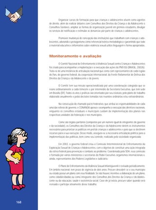 Organizar cursos de formação para que crianças e adolescentes atuem como agentes
de direito, além de realizar debates com Conselhos dos Direitos da Criança e do Adolescente e
Conselhos Tutelares; ampliar as formas de organização juvenil em grêmios estudantis, divulgar
os serviços de notificação e estimular as denúncias por parte de crianças e adolescentes.
Promover mudanças de concepção das instituições que trabalham com crianças e adolescentes, adotando o protagonismo como referencial teórico-metodológico e garantindo que todo
o material educativo e informativo sobre violência sexual utilize linguagem e forma apropriadas.

Monitoramento e avaliação
O Comitê Nacional de Enfrentamento à Violência Sexual contra Crianças e Adolescentes
foi criado para acompanhar a implantação e a execução das ações do PNEVSIJ (BRASIL, 2002b).
Trata-se de uma instância de articulação nacional que conta com representantes de cada região
do País, do governo federal, da cooperação internacional, da Frente Parlamentar de Defesa dos
Direitos da Criança e do Adolescente e de jovens.
O Comitê tem sua missão operacionalizada por uma coordenação colegiada que se
reúne ordinariamente a cada trimestre e por intermédio da Secretaria Executiva, que tem sede
em Brasília (DF). Todos os atos e práticas são orientados por seu estatuto, pelo plano de trabalho
elaborado anualmente e pelas decisões tomadas nas reuniões ordinárias e/ou extraordinárias.
Na consecução do chamado pacto federativo, que atribui as responsabilidades de cada
uma das esferas de governo, o CONANDA aprova e acompanha a execução das diretrizes nacionais,
enquanto os conselhos estaduais e municipais cuidam da implementação dos planos nas
respectivas unidades da federação e nos municípios.
Como são órgãos paritários (compostos por um número igual de integrantes do governo
e da sociedade), os Conselhos dos Direitos da Criança e do Adolescente detêm os instrumentos
necessários para priorizar as políticas em prol de crianças e adolescentes e para que se destinem
recursos para a sua execução. Desse modo, assegura-se a necessária articulação política para a
implementação das políticas, bem como seu controle, realizado pela sociedade organizada.
Em 2003, o governo federal criou a Comissão Interministerial de Enfrentamento da
Exploração Sexual de Crianças e Adolescentes, com o objetivo de constituir uma ação integrada
da esfera federal para prevenção e combate ao problema. Coordenada pela SDH, essa comissão
é formada por vários ministérios e secretarias do Poder Executivo, organismos internacionais e,
ainda, representantes dos Poderes Legislativo e Judiciário.
O Plano de Enfrentamento da Violência Sexual Infantojuvenil é revisado periodicamente.
Em âmbito nacional, tem prazo de vigência de dois anos. Procure descobrir se o seu município
ou estado possui um plano com essa finalidade. Se não houver, incentive a elaboração de um plano,
como cidadã/cidadão ou como integrante dos Conselhos dos Direitos da Criança e do Adolescente ou da educação, saúde e assistência social. Caso ele já exista, procure saber quando será
revisado e participe ativamente desse trabalho.

168

 