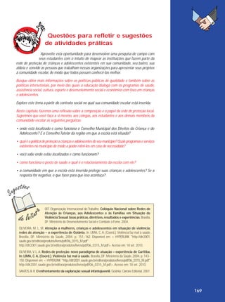 Questões para refletir e sugestões
de atividades práticas
Aproveite esta oportunidade para desenvolver uma pesquisa de campo com
seus estudantes com o intuito de mapear as instituições que fazem parte da
rede de proteção de crianças e adolescentes existentes em sua comunidade, seu bairro, sua
aldeia e convide as pessoas que trabalham nessas organizações para apresentar seus projetos
à comunidade escolar, de modo que todos possam conhecê-las melhor.
Busque obter mais informações sobre as políticas públicas de qualidade e também sobre as
políticas intersetoriais, por meio das quais a educação dialoga com os programas de saúde,
assistência social, cultura, esporte e desenvolvimento social e econômico com foco em crianças
e adolescentes.
Explore este tema a partir do contexto social no qual sua comunidade escolar está inserida.
Neste capítulo, fazemos uma reflexão sobre a composição e o papel da rede de proteção local.
Sugerimos que você faça a si mesmo, aos colegas, aos estudantes e aos demais membros da
comunidade escolar as seguintes perguntas:
• onde está localizado e como funciona o Conselho Municipal dos Direitos da Criança e do
Adolescente? E o Conselho Tutelar da região em que a escola está situada?
• qual é a política de proteção a crianças e adolescentes do seu município? Quais programas e serviços
existentes no município de modo a poder referi-los em caso de necessidade?
• você sabe onde estão localizados e como funcionam?
• como funciona o posto de saúde e qual é o relacionamento da escola com ele?
• a comunidade em que a escola está inserida protege suas crianças e adolescentes? Se a
resposta for negativa, o que fazer para que isso aconteça?

OIT. Organização Internacional do Trabalho. Colóquio Nacional sobre Redes de
Atenção às Crianças, aos Adolescentes e às Famílias em Situação de
Violência Sexual: boas práticas, diretrizes, resultados e experiências. Brasília,
DF: Ministério do Desenvolvimento Social e Combate à Fome, 2004.
OLIVEIRA, M. L. M. Atenção a mulheres, crianças e adolescentes em situação de violência:
redes de atenção – a experiência de Goiânia. In: LIMA, C. A. (Coord.). Violência faz mal à saúde.
Brasília, DF: Ministério da Saúde, 2004. p. 151–162. Disponível em: < HYPERLINK "http://dtr2001.
saude.gov.br/editora/produtos/livros/pdf/06_0315_M.pdf"
http://dtr2001.saude.gov.br/editora/produtos/livros/pdf/06_0315_M.pdf>. Acesso em: 18 set. 2010.
OLIVEIRA, V. L. A. Redes de proteção: novo paradigma de atuação – experiência de Curitiba.
In: LIMA, C. A. (Coord.). Violência faz mal à saúde. Brasília, DF: Ministério da Saúde, 2004. p. 143–
150. Disponível em: < HYPERLINK "http://dtr2001.saude.gov.br/editora/produtos/livros/pdf/06_0315_M.pdf"
http://dtr2001.saude.gov.br/editora/produtos/livros/pdf/06_0315_M.pdf>. Acesso em: 18 set. 2010.
SANTOS, B. R. O enfrentamento da exploração sexual infantojuvenil. Goiânia: Cânone Editorial, 2007.

169

 
