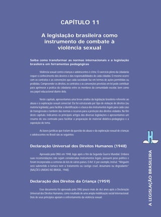 CAPÍTULO 11
A legislação brasileira como
instrumento de combate à
violência sexual
Saiba como transformar as normas internacionais e a legislação
brasileira em ferramentas pedagógicas
Violência sexual contra crianças e adolescentes é crime. O exercício pleno da cidadania
requer o conhecimento dos deveres e das responsabilidades de cada cidadão. O mesmo ocorre
com os contratos e as convenções que cada sociedade faz em termos de ações permitidas ou
proibidas. Compreender os direitos, os contratos e as convenções previstas em lei pode contribuir
para aprimorar a prática da cidadania entre os membros da comunidade escolar, bem como
seu papel educacional diante dela.
Neste capítulo, apresentamos uma breve análise da legislação brasileira referente ao
abuso e à exploração sexual comercial. Ela foi estruturada por tipo de violação de direitos (ou
matéria legislada), para facilitar a identificação e a busca dos instrumentos legais para cada caso
de transgressão e também das normas e recursos para a proteção dos direitos violados. No fim
deste capítulo, indicamos os principais artigos das diversas legislações e apresentamos um
resumo do seu conteúdo para facilitar a preparação de material didático-pedagógico e a
exposição do tema.
As bases jurídicas que tratam da questão do abuso e da exploração sexual de crianças
e adolescentes no Brasil são as seguintes:

Aprovada pela ONU em 1948, logo após o fim da Segunda Guerra Mundial. Embora
suas recomendações não sejam consideradas instrumentos legais, possuem peso político e
foram incorporadas a centenas de leis de vários países. O Art. V, por exemplo, instrui: “Ninguém
será submetido à tortura nem a tratamento ou castigo cruel, desumano ou degradante”
(NAÇÕES UNIDAS NO BRASIL, 1948).

Declaração dos Direitos da Criança (1959)
Esse documento foi aprovado pela ONU pouco mais de dez anos após a Declaração
Universal dos Direitos Humanos, como resultado de uma ampla mobilização social internacional.
Dois de seus princípios apoiam o enfrentamento da violência sexual:

A LEGISLAÇÃO BRASILEIRA

Declaração Universal dos Direitos Humanos (1948)

 