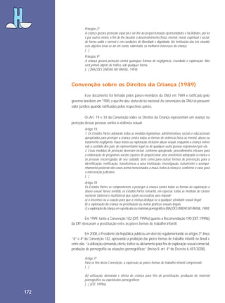 Princípio 2º
A criança gozará proteção especial e ser-lhe-ão proporcionadas oportunidades e facilidades, por lei
e por outros meios, a fim de lhe facultar o desenvolvimento físico, mental, moral, espiritual e social,
de forma sadia e normal e em condições de liberdade e dignidade. Na instituição das leis visando
este objetivo levar-se-ão em conta, sobretudo, os melhores interesses da criança.
[...]
Princípio 9º
A criança gozará proteção contra quaisquer formas de negligência, crueldade e exploração. Não
será jamais objeto de tráfico, sob qualquer forma.
[...] (NAÇÕES UNIDAS NO BRASIL, 1959).

Convenção sobre os Direitos da Criança (1989)
Esse documento foi firmado pelos países-membros da ONU em 1989 e ratificado pelo
governo brasileiro em 1990, o que lhe deu status de lei nacional. As convenções da ONU só possuem
valor jurídico quando ratificadas pelos respectivos países.
Os Art. 19 e 34 da Convenção sobre os Direitos da Criança representam um avanço na
proteção dessas pessoas contra a violência sexual.
Artigo 19
1. Os Estados Partes adotarão todas as medidas legislativas, administrativas, sociais e educacionais
apropriadas para proteger a criança contra todas as formas de violência física ou mental, abuso ou
tratamento negligente, maus-tratos ou exploração, inclusive abuso sexual, enquanto a criança estiver
sob a custódia dos pais, do representante legal ou de qualquer outra pessoa responsável por ela.
2. Essas medidas de proteção deveriam incluir, conforme apropriado, procedimentos eficazes para
a elaboração de programas sociais capazes de proporcionar uma assistência adequada à criança e
às pessoas encarregadas de seu cuidado, bem como para outras formas de prevenção, para a
identificação, notificação, transferência a uma instituição, investigação, tratamento e acompanhamento posterior dos casos acima mencionados a maus-tratos à criança e, conforme o caso, para
a intervenção judiciária.
[...]
Artigo 34
Os Estados Partes se comprometem a proteger a criança contra todas as formas de exploração e
abuso sexual. Nesse sentido, os Estados Partes tomarão, em especial, todas as medidas de caráter
nacional, bilateral e multilateral que sejam necessárias para impedir:
a) o incentivo ou a coação para que a criança dedique-se a qualquer atividade sexual ilegal;
b) a exploração da criança na prostituição ou outras práticas sexuais ilegais.
c) a exploração da criança em espetáculos ou materiais pornográficos (NAÇÕES UNIDAS NO BRASIL, 1989).

Em 1999, tanto a Convenção 182 (OIT, 1999a) quanto a Recomendação 190 (OIT, 1999b)
da OIT elencaram a prostituição entre as piores formas de trabalho infantil.
Em 2008, o Presidente da República publicou um decreto regulamentando os artigos 3º, linea
“d” e 4º da Convenção 182, aprovando a proibição das piores formas de trabalho infantil no Brasil e
entre elas: “a utilização, demanda, oferta, tráfico ou aliciamento para fins de exploração sexual comercial,
produção de pornografia ou atuações pornográficas” (Inciso II, art. 4º do Decreto 6.481/2008).
Artigo 3º
Para os fins desta Convenção, a expressão as piores formas de trabalho infantil compreende:
[...]
(b) utilização, demanda e oferta de criança para fins de prostituição, produção de material
pornográfico ou espetáculos pornográficos;
[...] (OIT, 1999a).

172

 