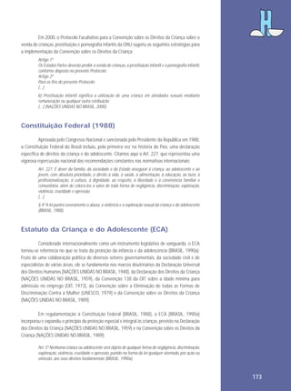 Em 2000, o Protocolo Facultativo para a Convenção sobre os Direitos da Criança sobre a
venda de crianças, prostituição e pornografia infantis da ONU sugeriu as seguintes estratégias para
a implementação da Convenção sobre os Direitos da Criança:
Artigo 1º
Os Estados Partes deverão proibir a venda de crianças, a prostituição infantil e a pornografia infantil,
conforme disposto no presente Protocolo:
Artigo 2º
Para os fins do presente Protocolo:
[...]
b) Prostituição infantil significa a utilização de uma criança em atividades sexuais mediante
remuneração ou qualquer outra retribuição
[...] (NAÇÕES UNIDAS NO BRASIL, 2000).

Constituição Federal (1988)
Aprovada pelo Congresso Nacional e sancionada pelo Presidente da República em 1988,
a Constituição Federal do Brasil incluiu, pela primeira vez na história do País, uma declaração
específica de direitos da criança e do adolescente. Citamos aqui o Art. 227, que representou uma
vigorosa repercussão nacional das recomendações constantes nas normativas internacionais:
Art. 227. É dever da família, da sociedade e do Estado assegurar à criança, ao adolescente e ao
jovem, com absoluta prioridade, o direito à vida, à saúde, à alimentação, à educação, ao lazer, à
profissionalização, à cultura, à dignidade, ao respeito, à liberdade e à convivência familiar e
comunitária, além de colocá-los a salvo de toda forma de negligência, discriminação, exploração,
violência, crueldade e opressão.
[...]
§ 4º A lei punirá severamente o abuso, a violência e a exploração sexual da criança e do adolescente
(BRASIL, 1988).

Estatuto da Criança e do Adolescente (ECA)
Considerado internacionalmente como um instrumento legislativo de vanguarda, o ECA
tornou-se referência no que se trata da proteção da infância e da adolescência (BRASIL, 1990a).
Fruto de uma colaboração política de diversos setores governamentais, da sociedade civil e de
especialistas de várias áreas, ele se fundamenta nos marcos doutrinários da Declaração Universal
dos Direitos Humanos (NAÇÕES UNIDAS NO BRASIL, 1948), da Declaração dos Direitos da Criança
(NAÇÕES UNIDAS NO BRASIL, 1959), da Convenção 138 da OIT sobre a idade mínima para
admissão no emprego (OIT, 1973), da Convenção sobre a Eliminação de todas as Formas de
Discriminação Contra a Mulher (UNESCO, 1979) e da Convenção sobre os Direitos da Criança
(NAÇÕES UNIDAS NO BRASIL, 1989).
Em regulamentação à Constituição Federal (BRASIL, 1988), o ECA (BRASIL, 1990a)
incorporou e expandiu o princípio da proteção especial e integral às crianças, previsto na Declaração
dos Direitos da Criança (NAÇÕES UNIDAS NO BRASIL, 1959) e na Convenção sobre os Direitos da
Criança (NAÇÕES UNIDAS NO BRASIL, 1989):
Art. 5º Nenhuma criança ou adolescente será objeto de qualquer forma de negligência, discriminação,
exploração, violência, crueldade e opressão, punido na forma da lei qualquer atentado, por ação ou
omissão, aos seus direitos fundamentais (BRASIL, 1990a).

173

 