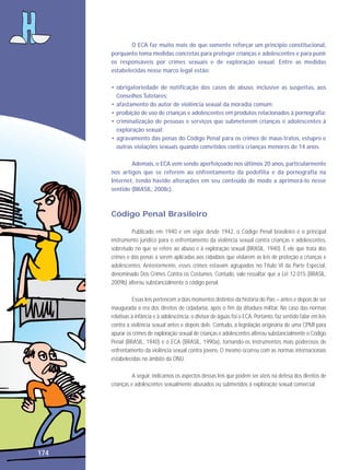 O ECA faz muito mais do que somente reforçar um princípio constitucional,
porquanto toma medidas concretas para proteger crianças e adolescentes e para punir
os responsáveis por crimes sexuais e de exploração sexual. Entre as medidas
estabelecidas nesse marco legal estão:
• obrigatoriedade de notificação dos casos de abuso, inclusive as suspeitas, aos
Conselhos Tutelares;
• afastamento do autor de violência sexual da moradia comum;
• proibição de uso de crianças e adolescentes em produtos relacionados à pornografia;
• criminalização de pessoas e serviços que submeterem crianças e adolescentes à
exploração sexual;
• agravamento das penas do Código Penal para os crimes de maus-tratos, estupro e
outras violações sexuais quando cometidos contra crianças menores de 14 anos.
Ademais, o ECA vem sendo aperfeiçoado nos últimos 20 anos, particularmente
nos artigos que se referem ao enfrentamento da pedofilia e da pornografia na
Internet, tendo havido alterações em seu conteúdo de modo a aprimorá-lo nesse
sentido (BRASIL, 2008c).

Código Penal Brasileiro
Publicado em 1940 e em vigor desde 1942, o Código Penal brasileiro é o principal
instrumento jurídico para o enfrentamento da violência sexual contra crianças e adolescentes,
sobretudo no que se refere ao abuso e à exploração sexual (BRASIL, 1940). É ele que trata dos
crimes e das penas a serem aplicadas aos cidadãos que violarem as leis de proteção a crianças e
adolescentes. Anteriormente, esses crimes estavam agrupados no Título VI da Parte Especial,
denominado Dos Crimes Contra os Costumes. Contudo, vale ressaltar que a Lei 12.015 (BRASIL,
2009b) alterou substancialmente o código penal.
Essas leis pertencem a dois momentos distintos da história do País – antes e depois de ser
inaugurada a era dos direitos de cidadania, após o fim da ditadura militar. No caso das normas
relativas à infância e à adolescência, o divisor de águas foi o ECA. Portanto, faz sentido falar em leis
contra a violência sexual antes e depois dele. Contudo, a legislação originária de uma CPMI para
apurar os crimes de exploração sexual de crianças e adolescentes alterou substancialmente o Código
Penal (BRASIL, 1940) e o ECA (BRASIL, 1990a), tornando-os instrumentos mais poderosos de
enfrentamento da violência sexual contra jovens. O mesmo ocorreu com as normas internacionais
estabelecidas no âmbito da ONU.
A seguir, indicamos os aspectos dessas leis que podem ser úteis na defesa dos direitos de
crianças e adolescentes sexualmente abusados ou submetidos à exploração sexual comercial.

174

 