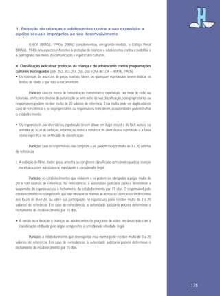 1. Proteção de crianças e adolescentes contra a sua exposição a
apelos sexuais impróprios ao seu desenvolvimento
O ECA (BRASIL, 1990a, 2008c) complementou, em grande medida, o Código Penal
(BRASIL, 1940) nos aspectos referentes à proteção de crianças e adolescentes contra a pedofilia e
a pornografia nos meios de comunicação e espetáculos culturais.
a. Classificação indicativa: proteção da criança e do adolescente contra programações
culturais inadequadas (Arts. 252, 253, 254, 255, 256 e 258 do ECA – BRASIL, 1990a)
• Os materiais de anúncios de peças teatrais, filmes ou quaisquer espetáculos devem indicar os
limites de idade a que não se recomendam.
Punição: caso os meios de comunicação transmitam o espetáculo, por meio de rádio ou
televisão, em horário diverso do autorizado ou sem aviso de sua classificação, seus proprietários ou
responsáveis podem receber multa de 20 salários de referência. Essa multa pode ser duplicada em
caso de reincidência e, se os proprietários ou responsáveis reincidirem, as autoridades podem fechar
o estabelecimento.
• Os responsáveis por diversão ou espetáculo devem afixar, em lugar visível e de fácil acesso, na
entrada do local de exibição, informação sobre a natureza da diversão ou espetáculo e a faixa
etária específica no certificado de classificação.
Punição: caso os responsáveis não cumpram a lei, podem receber multa de 3 a 20 salários
de referência.
• A exibição de filme, trailer, peça, amostra ou congênere classificado como inadequado a crianças
ou adolescentes admitidos no espetáculo é considerada ilegal.
Punição: os estabelecimentos que violarem a lei podem ser obrigados a pagar multa de
20 a 100 salários de referência. Na reincidência, a autoridade judiciária poderá determinar a
suspensão do espetáculo ou o fechamento do estabelecimento por 15 dias. O responsável pelo
estabelecimento ou o empresário que não observar as normas de acesso de crianças ou adolescentes
aos locais de diversão, ou sobre sua participação no espetáculo, pode receber multa de 3 a 20
salários de referência. Em caso de reincidência, a autoridade judiciária poderá determinar o
fechamento do estabelecimento por 15 dias.
• A venda ou a locação a crianças ou adolescentes de programa de vídeo em desacordo com a
classificação atribuída pelo órgão competente é considerada atividade ilegal.
Punição: o estabelecimento que desrespeitar essa norma pode receber multa de 3 a 20
salários de referência. Em caso de reincidência, a autoridade judiciária poderá determinar o
fechamento do estabelecimento por 15 dias.

175

 