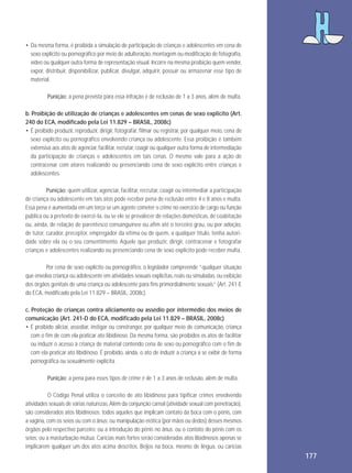 • Da mesma forma, é proibida a simulação de participação de crianças e adolescentes em cena de
sexo explícito ou pornográfico por meio de adulteração, montagem ou modificação de fotografia,
vídeo ou qualquer outra forma de representação visual. Incorre na mesma proibição quem vender,
expor, distribuir, disponibilizar, publicar, divulgar, adquirir, possuir ou armazenar esse tipo de
material.
Punição: a pena prevista para essa infração é de reclusão de 1 a 3 anos, além de multa.
b. Proibição de utilização de crianças e adolescentes em cenas de sexo explícito (Art.
240 do ECA, modificado pela Lei 11.829 – BRASIL, 2008c)
• É proibido produzir, reproduzir, dirigir, fotografar, filmar ou registrar, por qualquer meio, cena de
sexo explícito ou pornográfico envolvendo criança ou adolescente. Essa proibição é também
extensiva aos atos de agenciar, facilitar, recrutar, coagir ou qualquer outra forma de intermediação
da participação de crianças e adolescentes em tais cenas. O mesmo vale para a ação de
contracenar com atores realizando ou presenciando cena de sexo explícito entre crianças e
adolescentes.
Punição: quem utilizar, agenciar, facilitar, recrutar, coagir ou intermediar a participação
de criança ou adolescente em tais atos pode receber pena de reclusão entre 4 e 8 anos e multa.
Essa pena é aumentada em um terço se um agente cometer o crime no exercício de cargo ou função
pública ou a pretexto de exercê-la, ou se ele se prevalecer de relações domésticas, de coabitação
ou, ainda, de relação de parentesco consanguíneo ou afim até o terceiro grau, ou por adoção,
de tutor, curador, preceptor, empregador da vítima ou de quem, a qualquer título, tenha autoridade sobre ela ou o seu consentimento. Aquele que produzir, dirigir, contracenar e fotografar
crianças e adolescentes realizando ou presenciando cena de sexo explícito pode receber multa.
Por cena de sexo explícito ou pornográfico, o legislador compreende “qualquer situação
que envolva criança ou adolescente em atividades sexuais explícitas, reais ou simuladas, ou exibição
dos órgãos genitais de uma criança ou adolescente para fins primordialmente sexuais” (Art. 241-E
do ECA, modificado pela Lei 11.829 – BRASIL, 2008c).
c. Proteção de crianças contra aliciamento ou assédio por intermédio dos meios de
comunicação (Art. 241-D do ECA, modificado pela Lei 11.829 – BRASIL, 2008c)
• É proibido aliciar, assediar, instigar ou constranger, por qualquer meio de comunicação, criança
com o fim de com ela praticar ato libidinoso. Da mesma forma, são proibidos os atos de facilitar
ou induzir o acesso à criança de material contendo cena de sexo ou pornográfico com o fim de
com ela praticar ato libidinoso. É proibido, ainda, o ato de induzir a criança a se exibir de forma
pornográfica ou sexualmente explícita.
Punição: a pena para esses tipos de crime é de 1 a 3 anos de reclusão, além de multa.
O Código Penal utiliza o conceito de ato libidinoso para tipificar crimes envolvendo
atividades sexuais de várias naturezas. Além da conjunção carnal (atividade sexual com penetração),
são considerados atos libidinosos: todos aqueles que implicam contato da boca com o pênis, com
a vagina, com os seios ou com o ânus; ou manipulação erótica (por mãos ou dedos) desses mesmos
órgãos pelo respectivo parceiro; ou a introdução do pênis no ânus; ou o contato do pênis com os
seios; ou a masturbação mútua. Carícias mais fortes serão consideradas atos libidinosos apenas se
implicarem qualquer um dos atos acima descritos. Beijos na boca, mesmo de língua, ou carícias

177

 