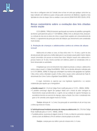 leves não se configuram como tal. Contudo, deve-se levar em conta que qualquer carícia leve ou
beijo realizado com violência ou grave ameaça pode caracterizar ato libidinoso, segundo a nova
tipicidade do crime de estupro. Deve-se analisar o caso concreto (SILVA FILHO, REIS, SOUZA, 2010).

Breve comentário sobre a evolução das leis citadas
nesta seção
O ECA (BRASIL, 1990a) foi bastante aperfeiçoado nas matérias de pedofilia e pornografia
da Internet, particularmente pela Lei 11.829 (BRASIL, 2008c). Entre as alterações feitas, destacamse a inclusão de mais atos no elenco de crimes, os quais foram surgindo com o desenvolvimento da
Internet, e o agravamento das penas para várias das violações, que anteriormente eram consideradas
muito brandas.
3. Proteção de crianças e adolescentes contra os crimes de abuso
sexual
Adolescentes de ambos os sexos, na faixa etária entre 14 e 18 anos, a partir de uma
decisão pessoal sobre qual seria a melhor idade para ter sua iniciação sexual, podem manter relações
sexuais consentidas com pessoas na mesma faixa etária. Relações sexuais entre adolescentes e
pessoas maiores de 18 anos, mesmo ocorridas sem violência, podem ser consideradas crime se
forem denunciadas às autoridades.
A legislação que serve de instrumento mais amplo de proteção a crianças e adolescentes
contra o abuso sexual é o Código Penal (BRASIL, 1940), com as devidas alterações realizadas pela
Lei 12.015 (BRASIL, 2009b). Os artigos que contemplam essa matéria estão agrupados nos Capítulos
I (Dos crimes contra a liberdade sexual) e II (Dos crimes sexuais contra vulnerável) do Título VI,
denominado Dos Crimes Contra a Dignidade Sexual (BRASIL, 2009b).
A seguir, mostramos os aspectos que essa legislação regulamenta e as sanções
estabelecidas para aqueles que a transgredirem.
a. Assédio sexual (Art. 216-A do Código Penal, modificado pela Lei 12.015 – BRASIL, 2009b)
• É proibido constranger alguém (de qualquer idade) com o intuito de obter vantagem ou
favorecimento sexual, prevalecendo-se, o agente, da sua condição de superior hierárquico ou
ascendência inerentes ao exercício de emprego, cargo ou função. Esse crime é considerado mais
grave se for cometido contra alguém menor de 18 anos.
Punição: detenção de 1 a 2 anos. Essa pena pode ser aumentada em até um terço caso
a vítima seja menor de 18 anos.
b. Satisfaçãosexual mediante presença de criança ou adolescente (Art. 218-A do Código
Penal, modificado pela Lei 12.015 – BRASIL, 2009b)
• É proibido praticar, na presença de alguém menor de 14 anos, ou induzi-lo a presenciar, conjunção
carnal ou outro ato libidinoso a fim de satisfazer a lascívia própria ou de outrem.
Punição: a sanção para esse delito é pena de reclusão entre 2 e 4 anos.

178

 
