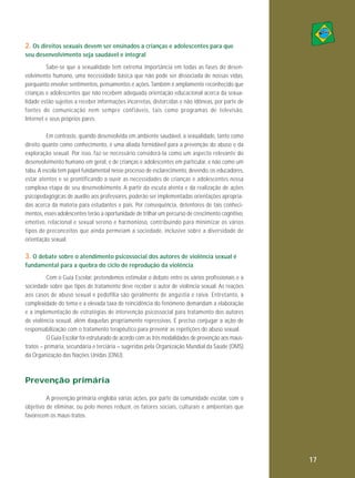 2. Os direitos sexuais devem ser ensinados a crianças e adolescentes para que
seu desenvolvimento seja saudável e integral
Sabe-se que a sexualidade tem extrema importância em todas as fases do desenvolvimento humano, uma necessidade básica que não pode ser dissociada de nossas vidas,
porquanto envolve sentimentos, pensamentos e ações. Também é amplamente reconhecido que
crianças e adolescentes que não recebem adequada orientação educacional acerca da sexualidade estão sujeitos a receber informações incorretas, distorcidas e não idôneas, por parte de
fontes de co mu ni ca ção nem sempre con fiáveis, tais como programas de tele visão,
Internet e seus próprios pares.
Em contraste, quando desenvolvida em ambiente saudável, a sexualidade, tanto como
direito quanto como conhecimento, é uma aliada formidável para a prevenção do abuso e da
exploração sexual. Por isso, faz-se necessário considerá-la como um aspecto relevante do
desenvolvimento humano em geral, e de crianças e adolescentes em particular, e não como um
tabu. A escola tem papel fundamental nesse processo de esclarecimento, devendo, os educadores,
estar atentos e se prontificando a ouvir as necessidades de crianças e adolescentes nessa
complexa etapa de seu desenvolvimento. A partir da escuta atenta e da realização de ações
psicopedagógicas de auxílio aos professores, poderão ser implementadas orientações apropriadas acerca da matéria para estudantes e pais. Por consequência, detentores de tais conhecimentos, esses adolescentes terão a oportunidade de trilhar um percurso de crescimento cognitivo,
emotivo, relacional e sexual sereno e harmonioso, contribuindo para minimizar os vários
tipos de preconceitos que ainda permeiam a sociedade, inclusive sobre a diversidade de
orientação sexual.

3. O debate sobre o atendimento psicossocial dos autores de violência sexual é
fundamental para a quebra do ciclo de reprodução da violência
Com o Guia Escolar, pretendemos estimular o debate entre os vários profissionais e a
sociedade sobre que tipos de tratamento deve receber o autor de violência sexual. As reações
aos casos de abuso sexual e pedofilia são geralmente de angústia e raiva. Entre tanto, a
complexidade do tema e a elevada taxa de reincidência do fenômeno demandam a elaboração
e a implementação de estratégias de intervenção psicossocial para tratamento dos autores
de violência sexual, além daquelas propriamente repressivas. É preciso conjugar a ação de
responsabilização com o tratamento terapêutico para prevenir as repetições do abuso sexual.
O Guia Escolar foi estruturado de acordo com as três modalidades de prevenção aos maustratos – primária, secundária e terciária – sugeridas pela Organização Mundial da Saúde (OMS)
da Organização das Nações Unidas (ONU).

Prevenção primária
A prevenção primária engloba várias ações, por parte da comunidade escolar, com o
objetivo de eliminar, ou pelo menos reduzir, os fatores sociais, culturais e ambientais que
favorecem os maus-tratos.

17

 