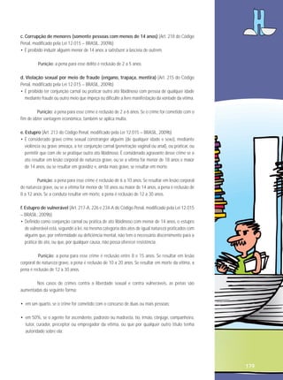 c. Corrupção de menores (somente pessoas com menos de 14 anos) (Art. 218 do Código
Penal, modificado pela Lei 12.015 – BRASIL, 2009b)
• É proibido induzir alguém menor de 14 anos a satisfazer a lascívia de outrem.
Punição: a pena para esse delito é reclusão de 2 a 5 anos.
d. Violação sexual por meio de fraude (engano, trapaça, mentira) (Art. 215 do Código
Penal, modificado pela Lei 12.015 – BRASIL, 2009b)
• É proibido ter conjunção carnal ou praticar outro ato libidinoso com pessoa de qualquer idade
mediante fraude ou outro meio que impeça ou dificulte a livre manifestação da vontade da vítima.
Punição: a pena para esse crime é reclusão de 2 a 6 anos. Se o crime for cometido com o
fim de obter vantagem econômica, também se aplica multa.
e. Estupro (Art. 213 do Código Penal, modificado pela Lei 12.015 – BRASIL, 2009b)
• É considerado grave crime sexual constranger alguém (de qualquer idade e sexo), mediante
violência ou grave ameaça, a ter conjunção carnal (penetração vaginal ou anal), ou praticar, ou
permitir que com ele se pratique outro ato libidinoso. É considerado agravante desse crime se o
ato resultar em lesão corporal de natureza grave, ou se a vítima for menor de 18 anos e maior
de 14 anos, ou se resultar em gravidez e, ainda mais grave, se resultar em morte.
Punição: a pena para esse crime é reclusão de 6 a 10 anos. Se resultar em lesão corporal
de natureza grave, ou se a vítima for menor de 18 anos ou maior de 14 anos, a pena é reclusão de
8 a 12 anos. Se a conduta resultar em morte, a pena é reclusão de 12 a 30 anos.
f. Estupro de vulnerável (Art. 217-A, 226 e 234-A do Código Penal, modificado pela Lei 12.015
– BRASIL, 2009b)
• Definido como conjunção carnal ou prática de ato libidinoso com menor de 14 anos, o estupro
de vulnerável está, segundo a lei, na mesma categoria dos atos de igual natureza praticados com
alguém que, por enfermidade ou deficiência mental, não tem o necessário discernimento para a
prática do ato, ou que, por qualquer causa, não possa oferecer resistência.
Punição: a pena para esse crime é reclusão entre 8 e 15 anos. Se resultar em lesão
corporal de natureza grave, a pena é reclusão de 10 a 20 anos. Se resultar em morte da vítima, a
pena é reclusão de 12 a 30 anos.
Nos casos de crimes contra a liberdade sexual e contra vulneráveis, as penas são
aumentadas da seguinte forma:
• em um quarto, se o crime for cometido com o concurso de duas ou mais pessoas;
• em 50%, se o agente for ascendente, padrasto ou madrasta, tio, irmão, cônjuge, companheiro,
tutor, curador, preceptor ou empregador da vítima, ou que por qualquer outro título tenha
autoridade sobre ela;

179

 