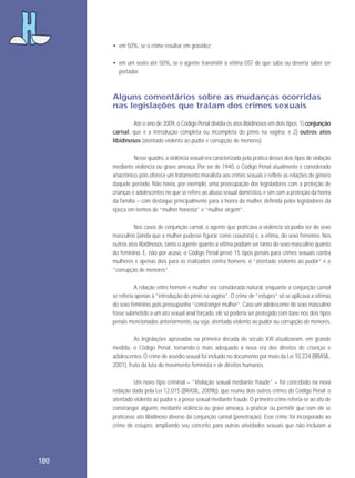 • em 50%, se o crime resultar em gravidez;
• em um sexto até 50%, se o agente transmitir à vítima DST de que sabe ou deveria saber ser
portador.

Alguns comentários sobre as mudanças ocorridas
nas legislações que tratam dos crimes sexuais
Até o ano de 2009, o Código Penal dividia os atos libidinosos em dois tipos: 1) conjunção
carnal, que é a introdução completa ou incompleta do pênis na vagina; e 2) outros atos
libidinosos (atentado violento ao pudor e corrupção de menores).
Nesse quadro, a violência sexual era caracterizada pela prática desses dois tipos de violação
mediante violência ou grave ameaça. Por ser de 1940, o Código Penal atualmente é considerado
anacrônico, pois oferece um tratamento moralista aos crimes sexuais e reflete as relações de gênero
daquele período. Não havia, por exemplo, uma preocupação dos legisladores com a proteção de
crianças e adolescentes no que se refere ao abuso sexual doméstico, e sim com a proteção da honra
da família – com destaque principalmente para a honra da mulher, definida pelos legisladores da
época em termos de “mulher honesta” e “mulher virgem”.
Nos casos de conjunção carnal, o agente que praticava a violência só podia ser do sexo
masculino (ainda que a mulher pudesse figurar como coautora) e, a vítima, do sexo feminino. Nos
outros atos libidinosos, tanto o agente quanto a vítima podiam ser tanto do sexo masculino quanto
do feminino. E, não por acaso, o Código Penal prevê 15 tipos penais para crimes sexuais contra
mulheres e apenas dois para os realizados contra homens: o “atentado violento ao pudor” e a
“corrupção de menores”.
A relação entre homem e mulher era considerada natural, enquanto a conjunção carnal
se referia apenas à “introdução do pênis na vagina”. O crime de “estupro” só se aplicava a vítimas
do sexo feminino, pois pressupunha “constranger mulher”. Caso um adolescente do sexo masculino
fosse submetido a um ato sexual anal forçado, ele só poderia ser protegido com base nos dois tipos
penais mencionados anteriormente, ou seja, atentado violento ao pudor ou corrupção de menores.
As legislações aprovadas na primeira década do século XXI atualizaram, em grande
medida, o Código Penal, tornando-o mais adequado à nova era dos direitos de crianças e
adolescentes. O crime de assédio sexual foi incluído no documento por meio da Lei 10.224 (BRASIL,
2001), fruto da luta do movimento feminista e de direitos humanos.
Um novo tipo criminal – “Violação sexual mediante fraude” – foi concebido na nova
redação dada pela Lei 12.015 (BRASIL, 2009b), que reuniu dois outros crimes do Código Penal: o
atentado violento ao pudor e a posse sexual mediante fraude. O primeiro crime referia-se ao ato de
constranger alguém, mediante violência ou grave ameaça, a praticar ou permitir que com ele se
praticasse ato libidinoso diverso da conjunção carnal (penetração). Esse crime foi incorporado ao
crime de estupro, ampliando seu conceito para outras atividades sexuais que não incluíam a

180

 