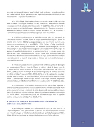 penetração vaginal ou anal. Já a posse sexual mediante fraude condenava a conjunção carnal com
uma “mulher honesta”. A nova tipificação do crime amplia sua condenação para pessoas do sexo
masculino e retira a expressão “mulher honesta”.
A Lei 12.015 (BRASIL, 2009b) também alterou completamente o antigo Capítulo II do Código
Penal, Da Sedução e da Corrupção de Menores para Dos Crimes Sexuais Contra Vulnerável, mantendo
a revogação do crime de sedução, contemplada pela Lei 11.106 (BRASIL, 2005), acrescentando o
crime de estupro de vulnerável, alterando a tipificação do crime de “Corrupção de menores” e
adicionando os crimes de “Satisfação de lascívia mediante presença de criança ou adolescente” e
“Favorecimento de prostituição ou outra forma de exploração sexual de vulnerável”.
A inclusão do crime de estupro de vulnerável substituiu o Art. 224, que tratava da
“Presunção de violência”. Até 2009, o crime de estupro só criminalizava essa prática quando era
cometido contra mulheres. O ECA já havia agravado a pena para esse crime nos casos em que as
vítimas eram pessoas menores de 14 anos (BRASIL, 1990a). Contudo, o Código Penal (BRASIL,
1940) ainda possuía um artigo para enquadrar atos libidinosos que não a conjunção carnal no
crime de estupro. “A presunção da violência do agressor ou inocência da vítima” significava que, em
qualquer ato sexual praticado com criança ou adolescente menor de 14 anos, por pessoas mais
velhas do que a vítima, independentemente se “forçado” ou não, ficava presumida a violência da
pessoa de maior idade. Nesse caso, deveriam ser aplicados os artigos relativos aos crimes de estupro
e atentado violento ao pudor. A comprovação de violência não era necessária, bastando a
comprovação do ato sexual.
O crime de corrupção de menores, que anteriormente condenava a prática de libidinagem
com pessoa maior de 14 anos e menor de 18 anos, foi restrito à indução de alguém menor de
14 anos a satisfazer lascívia de outrem, de acordo com a nova redação dada pela Lei 12.015
(BRASIL, 2009b). Já o crime de satisfação de lascívia mediante presença de criança e adolescente
foi incluído no Código Penal pela Lei 12.015 (BRASIL, 2009b), tornando ilegal a prática de qualquer
atividade sexual na presença de menores de 14 anos, a fim de satisfazer lascívia própria ou de
outrem. Os crimes de rapto violento ou rapto mediante fraude e rapto consentido, antigamente
tipificados no Capítulo III, Do Rapto, foram totalmente revogados pela Lei 11.106 (BRASIL, 2005).
O forte movimento social brasileiro das últimas décadas (pós-ditadura) empunhou a
bandeira da construção da cidadania de setores tradicionalmente excluídos da sociedade. Assim
como o movimento feminista, o movimento de defesa dos direitos de crianças e adolescentes vem
elaborando propostas de reformas legislativas. Muitos êxitos já foram alcançados, como o próprio
ECA (BRASIL, 1990a) e as novas leis mencionadas, mas ainda há muito o que mudar na legislação
brasileira, particularmente no Código Penal (BRASIL, 1940).
4. Proteção de crianças e adolescentes contra os crimes de
exploração sexual comercial
A principal legislação nacional para o enfrentamento da exploração sexual comercial é o
Código Penal (BRASIL, 1940), particularmente o Capítulo V, Do Lenocínio e do Tráfico de Pessoa
para Fim de Prostituição ou Outra Forma de Exploração Sexual, que foi tipificado pela Lei 12.015
(BRASIL, 2009b), em substituição ao título anterior, Do Lenocínio e do Tráfico de Pessoas.

181

 