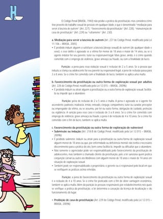 O Código Penal (BRASIL, 1940) não proíbe a prática da prostituição, mas considera crime
tirar proveito do trabalho sexual de pessoas em qualquer idade, o que é denominado “mediação para
servir à lascívia de outrem” (Art. 227), “favorecimento da prostituição” (Art. 228), “manutenção de
casa de prostituição” (Art. 229) ou “rufianismo” (Art. 230).
a. Mediação para servir a lascívia de outrem (Art. 227 do Código Penal, modificado pela Lei
11.106 – BRASIL, 2005)
• É proibido induzir alguém a satisfazer a lascívia (desejo sexual) de outrem (de qualquer idade e
sexo), e esse delito é agravado se a vítima for menor de 18 anos e maior de 14 anos, ou se o
agente indutor for seu parente, tutor ou responsável legal. Mais grave, ainda, é o crime quando
cometido com o emprego de violência, grave ameaça ou fraude, ou com a finalidade de lucro.
Punição: a pena para essa violação sexual é reclusão de 2 a 5 anos. Se a pessoa que
induziu a criança ou adolescente for seu parente ou responsável legal, a pena de reclusão passa para
3 a 8 anos. Se o crime for cometido com a finalidade de lucro, também se aplica uma multa.
b. Favorecimento da prostituição ou outra forma de exploração sexual por adultos
(Art. 228 do Código Penal, modificado pela Lei 12.015 – BRASIL, 2009b)
• É proibido induzir ou atrair alguém à prostituição ou a outra forma de exploração sexual, facilitála ou impedir que a abandone.
Punição: pena de reclusão de 2 a 5 anos e multa. A pena é agravada se o agente for
ascendente, padrasto, madrasta, irmão, enteado, cônjuge, companheiro, tutor ou curador, preceptor
ou empregador da vítima, ou se assumiu, por lei ou outra forma, obrigação de cuidado, proteção
ou vigilância. A sanção para esse caso é reclusão de 3 a 8 anos. Se o crime for cometido com
emprego de violência, grave ameaça ou fraude, a pena é de reclusão de 4 a 10 anos. Se o crime for
cometido com o fim de lucro, também se aplica multa.
c. Favorecimento da prostituição ou outra forma de exploração de vulnerável
• Submissão ou indução (Art. 218-B do Código Penal, modificado pela Lei 12.015 – BRASIL,
2009b)
• É proibido submeter, induzir ou atrair para a prostituição ou outra forma de exploração sexual
alguém menor de 18 anos ou que, por enfermidade ou deficiência mental, não tenha o necessário
discernimento para a prática do ato, bem como facilitá-la, impedir ou dificultar que a abandone.
• Não somente o agenciador pode ser responsabilizado pelo favorecimento da prostituição de
adolescentes, mas também o chamado cliente da prostituição, pois a lei sanciona quem pratica
conjunção carnal ou outro ato libidinoso com alguém menor de 18 anos e maior de 14 anos em
situação de exploração sexual.
• Também pode ser responsabilizado o proprietário, o gerente ou o responsável pelo local em que
se verifiquem as práticas acima referidas.
Punição: a pena de favorecimento da prostituição ou outra forma de exploração sexual
é a reclusão de 4 a 10 anos. Se o crime for praticado com o fim de obter vantagem econômica,
também se aplica multa. Além da punição às pessoas responsáveis por estabelecimentos nos quais
se verifique a prática da prostituição, a lei determina a cassação da licença de localização e do
funcionamento do lugar.
• Proibição de casa de prostituição (Art. 229 do Código Penal, modificado pela Lei 12.015 –
BRASIL, 2009b)

182

 