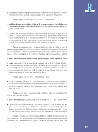 • É proibido manter, por conta própria ou de terceiros, estabelecimento em que ocorra exploração
sexual, havendo ou não intuito de lucro ou mediação direta do proprietário ou gerente.
Punição: a pena para esse delito é reclusão de 2 a 5 anos e multa.
• Proibição de agenciamento da prostituição de pessoa de qualquer idade: Rufianismo
(crime praticado por um rufião ou cafetina) (Art. 230 do Código Penal, modificado pela Lei
12.015 – BRASIL, 2009b)
• É proibido tirar proveito da prostituição alheia, participando diretamente de seus lucros ou
fazendo-se sustentar, no todo ou em parte, por quem a exerça. Esse crime é considerado mais
grave se a vítima for menor de 18 anos e maior de 14 anos, ou se for cometido por um parente
ou responsável legal. É ainda mais grave se for cometido mediante violência, grave ameaça,
fraude ou outro meio que impeça ou dificulte a livre manifestação da vítima.
Punição: a pena para esse crime é reclusão de 1 a 4 anos e multa. Se a vítima for menor de
18 anos e maior de 14 anos, ou se o crime for cometido por parente ou responsável legal, a pena de
reclusão aumenta para 3 a 6 anos. Se o crime foi cometido mediante violência, grave ameaça ou
fraude, a pena de reclusão pode ser de 2 a 8 anos, sem prejuízo da pena correspondente à violência.
d. Tráfico nacional (interno) e internacional de pessoas para fim de exploração sexual
• Tráfico interno (Art. 231-A do Código Penal, modificado pela Lei 12.015 – BRASIL, 2009b)
• É proibido promover ou facilitar o deslocamento de alguém dentro do território nacional para o
exercício da prostituição ou outra forma de exploração sexual. Da mesma forma, são proibidas as
ações de agenciamento, aliciamento, venda ou compra de pessoa traficada, assim como, tendo
conhecimento da situação, transportá-la, transferi-la ou alojá-la.
Punição: a pena para esse crime é reclusão de 2 a 6 anos.
• O crime é considerado mais grave se a vítima for menor de 18 anos ou se, por enfermidade ou
deficiência mental, não tiver o necessário discernimento para a prática do ato, ou se o agente for
parente ou responsável legal pela vítima, ou ainda se ocorrer o emprego de violência, grave
ameaça ou fraude.
Punição: nesses casos, a pena é aumentada em 50%. Se o crime for cometido com fins
de lucro, também se aplica multa.
• Tráfico internacional (Art. 230 do Código Penal, modificado pela Lei 12.015 – BRASIL, 2009b)
• É proibido por lei promover ou facilitar a entrada, no território nacional, de alguém que nele
venha a exercer a prostituição ou outra forma de exploração sexual, ou a saída de alguém que
vá exercê-la no estrangeiro. Da mesma forma, é proibido agenciar, aliciar ou comprar a pessoa
traficada, assim como, tendo conhecimento dessa condição, transportá-la, transferi-la ou alojá-la.
Punição: a pena para esse crime é reclusão de 3 a 8 anos e multa. O crime é considerado mais
grave se a vítima for menor de 18 anos ou se, por enfermidade ou deficiência mental, não tiver o necessário
discernimento para a prática do ato, ou se o agente for parente ou responsável legal pela vítima, ou se

183

 