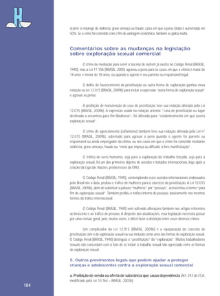 ocorrer o emprego de violência, grave ameaça ou fraude, casos em que a pena citada é aumentada em
50%. Se o crime for cometido com o fim de vantagem econômica, também se aplica multa.

Comentários sobre as mudanças na legislação
sobre exploração sexual comercial
O crime de mediação para servir a lascívia de outrem já existia no Código Penal (BRASIL,
1940), mas a Lei 11.106 (BRASIL, 2005) agravou a pena para os casos em que a vítima é maior de
14 anos e menor de 18 anos, ou quando o agente é seu parente ou responsável legal.
O delito de favorecimento da prostituição ou outra forma de exploração ganhou nova
redação na Lei 12.015 (BRASIL, 2009b) para incluir a expressão “outra forma de exploração sexual”
e agravar as penas.
A proibição de manutenção de casa de prostituição teve sua redação alterada pela Lei
12.015 (BRASIL, 2009b). A expressão usada na redação anterior, “casa de prostituição ou lugar
destinado a encontros para fim libidinoso”, foi alterada para “estabelecimento em que ocorra
exploração sexual”.
O crime de agenciamento (rufianismo) também teve sua redação alterada pela Lei n°
12.015 (BRASIL, 2009b), sobretudo para agravar a pena quando o agente for parente ou
responsável ou ainda empregador da vítima, ou nos casos em que o crime for cometido mediante
violência, grave ameaça, fraude ou “meio que impeça ou dificulte a livre manifestação”.
O tráfico de seres humanos, seja para a exploração do trabalho forçado, seja para a
exploração sexual, foi um dos primeiros objetos de acordos e tratados internacionais, logo após a
criação da Liga das Nações, predecessora da ONU.
O Código Penal (BRASIL, 1940), contemplando esses acordos internacionais endossados
pelo Brasil até a data, proibiu o tráfico de mulheres para o exercício da prostituição. A Lei 12.015
(BRASIL, 2009b), além de substituir a palavra “mulheres” por “pessoas”, acrescentou o termo “para
fim de exploração sexual”. Também proibiu o tráfico interno de pessoas, basicamente nos mesmos
termos do tráfico internacional.
O Código Penal (BRASIL, 1940) vem sofrendo alterações também nos artigos referentes
ao lenocínio e ao tráfico de pessoas. A despeito das atualizações, essa legislação necessita passar
por uma revisão geral, pois, muitas vezes, é difícil fazer a distinção entre esses diversos crimes.
Um complicador da Lei 12.015 (BRASIL, 2009b) é a equiparação do conceito de
prostituição com o de exploração sexual ou sua inclusão como uma das formas de exploração sexual.
O Código Penal (BRASIL, 1940) distinguia a “prostituição” da “exploração”. Muitos trabalhadores
sexuais não concordam com o fato de se incluir o trabalho sexual não agenciado entre as formas
de exploração sexual.
5. Outros provimentos legais que podem ajudar a proteger
crianças e adolescentes contra a exploração sexual comercial
a. Proibição de venda ou oferta de substância que causa dependência (Art. 243 do ECA,
modificado pela Lei 10.764 – BRASIL, 2003b)

184

 