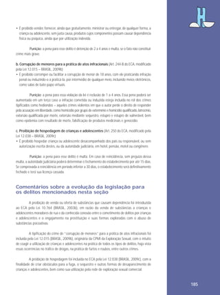 • É proibido vender, fornecer, ainda que gratuitamente, ministrar ou entregar, de qualquer forma, a
criança ou adolescente, sem justa causa, produtos cujos componentes possam causar dependência
física ou psíquica, ainda que por utilização indevida.
Punição: a pena para esse delito é detenção de 2 a 4 anos e multa, se o fato não constituir
crime mais grave.
b. Corrupção de menores para a prática de atos infracionais (Art. 244-B do ECA, modificado
pela Lei 12.015 – BRASIL, 2009b)
• É proibido corromper ou facilitar a corrupção de menor de 18 anos, com ele praticando infração
penal ou induzindo-o a praticá-la, por intermédio de qualquer meio, incluindo meios eletrônicos,
como salas de bate-papo virtuais.
Punição: a pena para essa violação da lei é reclusão de 1 a 4 anos. Essa pena poderá ser
aumentada em um terço caso a infração cometida ou induzida esteja incluída no rol dos crimes
tipificados como hediondos – aqueles crimes violentos em que o autor perde o direito de responder
pela acusação em liberdade, como homicídio por grupo de extermínio e homicídio qualificado, latrocínio,
extorsão qualificada por morte, extorsão mediante sequestro, estupro e estupro de vulnerável, bem
como epidemia com resultado de morte, falsificação de produtos medicinais e genocídio.
c. Proibição de hospedagem de crianças e adolescentes (Art. 250 do ECA, modificado pela
Lei 12.038 – BRASIL, 2009c)
• É proibido hospedar criança ou adolescente desacompanhado dos pais ou responsável, ou sem
autorização escrita destes, ou da autoridade judiciária, em hotel, pensão, motel ou congênere.
Punição: a pena para esse delito é multa. Em caso de reincidência, sem prejuízo dessa
multa, a autoridade judiciária poderá determinar o fechamento do estabelecimento por até 15 dias.
Se comprovada a reincidência em período inferior a 30 dias, o estabelecimento será definitivamente
fechado e terá sua licença cassada.

Comentários sobre a evolução da legislação para
os delitos mencionados nesta seção
A proibição de venda ou oferta de substâncias que causam dependência foi introduzida
ao ECA pela Lei 10.764 (BRASIL, 2003b), em razão da venda de substâncias a crianças e
adolescentes moradores de rua e da conhecida conexão entre o cometimento de delitos por crianças
e adolescentes e o engajamento na prostituição e suas formas exploradas com o abuso de
substâncias psicoativas.
A tipificação do crime de “corrupção de menores” para a prática de atos infracionais foi
incluída pela Lei 12.015 (BRASIL, 2009b), originária da CPMI da Exploração Sexual, com o intuito
de coagir a utilização de crianças e adolescentes na prática de todos os tipos de delitos, haja vista
essas ocorrências no tráfico de drogas, na prática de furtos e roubos, entre outros crimes.
A proibição de hospedagem foi incluída no ECA pela Lei 12.038 (BRASIL, 2009c), com a
finalidade de criar obstáculos para a fuga, o sequestro e outras formas de desaparecimento de
crianças e adolescentes, bem como sua utilização pela rede de exploração sexual comercial.

185

 