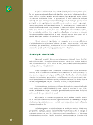 As ações que propomos neste Guia Escolar buscam atingir as causas da violência sexual.
Por isso, também sugerimos a implementação de políticas sociais básicas, entre as quais se destacam as atividades educativas e de caráter informativo geral dirigidas a toda a população, especialmente
aos familiares, à comunidade escolar e às igrejas de todos os credos, entre outros grupos da
sociedade civil. Como já mencionamos anteriormente, por ser uma instituição que ocupa lugar
privilegiado na rede de proteção a crianças e adolescentes, a escola deve assumir o papel de protagonista na prevenção primária da violência sexual. Para a consecução disso, o primeiro passo é
informar a comunidade escolar sobre a realidade da violência sexual contra crianças e adolescentes. Dessa maneira, os educadores terão acesso a detalhes sobre as modalidades de violência,
bem como a dados estatísticos. Nessa perspectiva, no Guia Escolar apresentamos os mitos e as
verdades relacionados à violência sexual, de modo a desmitificar alguns tabus sobre o tema e
também alertar sobre as causas e as consequências desse tipo de violência.
Ademais, colocamos à disposição dos leitores sugestões concernentes a medidas como
o de sen volvimento de um programa de educação para a saúde sexual e a realização
de atividades que criem na escola um ambiente de inclusão e de acolhimento para crianças e
adolescentes que são rejeitados pelo grupo e é vistos como “diferentes”.

Prevenção secundária
A prevenção secundária direciona seu foco para a violência sexual, visando identificar
precocemente crianças e adolescentes em situação de risco, e dessa forma tentando evitar que
atos de violência aconteçam e/ou se repitam. As ações desenvolvidas nessa fase incidem sobre
as situações de maus-tratos já existentes.
Os educadores podem utilizar o Guia Escolar como subsídio para aprender a reconhecer
os indícios de abuso e exploração sexual contra crianças e adolescentes. As informações e dicas que
aqui apresentamos podem contribuir para sensibilizar o olhar dos educadores na identificação de
sinais, até mesmo de abusos, que não deixam marcas físicas aparentes, bem como no aperfeiçoamento de suas habilidades de escuta e de abordagem, considerando que se trata de uma temática
tão delicada e penosa para crianças e adolescentes em situação de violência sexual.
Após essa cuidadosa identificação, a notificação das ocorrências de abuso e exploração
sexual às autoridades competentes pode representar o fim do “pacto do silêncio” e, por consequência, do pesadelo de crianças e adolescentes que tiveram seus direitos violados, assim como
da impunidade dos autores de violência sexual.
No Guia Escolar, descrevemos passo a passo as orientações sobre como fazer a notificação, bem como o caminho que a denúncia percorrerá dentro do sistema de garantia de
direitos de crianças e adolescentes, com o intuito de esclarecer os educadores sobre o fluxo e os
desdobramentos desse ato.
O sistema de garantia de direitos é composto de um conjunto de órgãos responsáveis
por garantir a promo ção, a defesa e o controle na implementação das leis de proteção a
crianças e adolescentes. Entre eles, encon tram-se os Conselhos Tutelares, as delegacias
especializadas em crimes contra crianças e adolescentes, o Ministério Público, as Varas da Infância

18

 