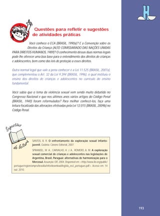 Questões para refletir e sugestões
de atividades práticas
Você conhece o ECA (BRASIL, 1990a)? E a Convenção sobre os
Direitos da Criança (ALTO COMISSARIADO DAS NAÇÕES UNIDAS
PARA DIREITOS HUMANOS, 1989)? O conhecimento dessas duas normas legais
pode lhe oferecer uma boa base para o entendimento dos direitos de crianças
e adolescentes, bem como das leis de proteção a esses direitos.
Outra normal legal que vale a pena conhecer é a Lei 11.525 (BRASIL, 2007a),
que complementou o Art. 32 da Lei 9.394 (BRASIL, 1996), o qual instituiu o
ensino dos direitos de crianças e adolescentes no currículo do ensino
fundamental.
Você sabia que o tema da violência sexual vem sendo muito debatido no
Congresso Nacional e que nos últimos anos vários artigos do Código Penal
(BRASIL, 1940) foram reformulados? Para melhor conhecê-los, faça uma
leitura focalizada das alterações efetivadas pela Lei 12.015 (BRASIL, 2009b) no
Código Penal.

SANTOS, B. R. O enfrentamento da exploração sexual infantojuvenil. Goiânia: Cânone Editorial, 2007.
SPRANDEL, M. A., CARVALHO, H. J. A., ROMERO, A. M. A exploração
sexual comercial de crianças e adolescentes nas legislações de
Argentina, Brasil, Paraguai: alternativas de harmonização para o
Mercosul. Assunção: OIT, 2004. Disponível em: <http://www.ilo.org/public/
portugue/region/ampro/brasilia/info/download/legisla_esci_portugues.pdf>. Acesso em: 14
out. 2010.

193

 