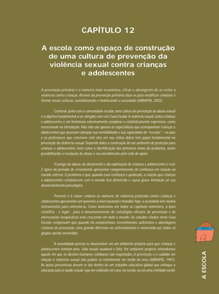 CAPÍTULO 12
A escola como espaço de construção
de uma cultura de prevenção da
violência sexual contra crianças
e adolescentes
A prevenção primária é a maneira mais econômica, eficaz e abrangente de se evitar a
violência contra crianças. Através da prevenção primária atua-se para modificar condutas e
formar novas culturas, sensibilizando e mobilizando a sociedade (ABRAPIA, 2002).
Construir, junto com a comunidade escolar, uma cultura de prevenção ao abuso sexual
é o objetivo fundamental a ser atingido com este Guia Escolar. A violência sexual contra crianças
e adolescentes é um fenômeno extremamente complexo e estatisticamente expressivo, como
mencionado na introdução. Mas não são apenas os especialistas que acompanham crianças e
adolescentes que precisam adequar sua sensibilidade e sua capacidade de “escutar” – os pais
e os professores que convivem com eles em sua rotina diária têm papel fundamental na
prevenção da violência sexual. Depende deles a construção de um ambiente de proteção para
crianças e adolescentes, bem como a identificação dos primeiros sinais do problema, assim
possibilitando a revelação do abuso e seu atendimento pela rede de apoio.

O perigo do abuso, do aliciamento e da exploração de crianças e adolescentes é real.
É típico do período de crescimento apresentar comportamento de confiança em relação ao
mundo externo. O problema é que, quando essa confiança é quebrada, a relação que crianças
e adolescentes estabelecem com o mundo fica distorcida e causa grave limitação ao seu
desenvolvimento psicológico.
Prevenir é a chave: embora os números de violência praticada contra crianças e
adolescentes apresentam um aumento a nível nacional e mundial, hoje, a sociedade tem muitos
instrumentos para enfrentá-la. Como ilustramos em todos os capítulos anteriores, a base
científica - e legal - para o desenvolvimento de estratégias eficazes de prevenção e de
intervenções terapêuticas está crescendo em todo o mundo. Os estudos citados neste Guia
Escolar comprovam que quando há compromisso, investimentos suficientes e abordagens
criativas de prevenção, uma grande diferença no enfrentamento é vivenciada por todos os
grupos sociais envolvidos.

A ESCOLA

A sexualidade precisa se desenvolver em um ambiente propício para que crianças e
adolescentes tenham uma vida sexual saudável e feliz. Por ambiente propício entendemos
aquele em que os direitos humanos cotidianos são respeitados. A prevenção e o cuidado em
relação à violência sexual não podem se transformar em medo de sexo (ABRAPIA, 1997).
As ações preventivas devem se dar dentro de um trabalho educativo global que enfoque a
educação para a saúde sexual, seja ele realizado em casa, na escola, ou em uma entidade social.

195

 