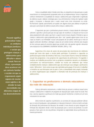 Como a sexualidade ainda é tratada como tabu, as campanhas de educação para a saúde
sexual devem ser estrategicamente preparadas antes de sua implementação. Torna-se importante
conhecer minimamente a sexualidade de crianças e adolescentes para compreender o significado
da violência sexual e elaborar estratégias para o seu enfrentamento. A leitura do Capítulo 3 pode
ajudar a incorporar a educação para a saúde sexual como tema estruturante na escola.
No final deste capítulo, apresentamos um quadro com algumas dicas para elaborar um plano de
ação para a prevenção da violência sexual contra crianças e adolescentes.

Prevenir significa
potencializar todas
as condições
individuais,familiares
e sociais que
protegem crianças e
adolescentes para
dificultar o abuso
sexual. Para ser
eficaz, a prevenção
deve acontecer em
um contexto familiar
e escolar em que os
responsáveis sejam
capazes de escutar
esses sujeitos e de
atender às suas
necessidades nas
diferentes etapas de
seu desenvolvimento

É importante que pais e profissionais possam orientar a criança dando-lhe informação
suficiente, específica e precisa para que ela seja capaz de reconhecer as situações de risco ou de
abuso propriamente dito, saiba o que fazer e a quem recorrer nessas situações. Pretende-se que as
crianças e adolescentes sejam preparados para: dizer “não” quando alguém quiser tocar no seu
corpo ou invadir a sua intimidade; recusar uma proposta de um adulto, mesmo que se trate de
alguém conhecido; identificar e distinguir o abuso de um contato normal; enfrentar uma situação
de risco; procurar ajuda até encontrar alguém que acredite nela; não guardar segredo e denunciar
uma situação de risco (MARINHO-CASANOVA; MOURA, 2009, p. 116).
Sugerimos três eixos de ações de prevenção das ocorrências de violência
sexual por meio dos quais a escola pode participar. O primeiro é capacitar os
professores para tratar da temática. Para isso, é necessário inserir o tema da violência
sexual nos programas e nos projetos de capacitação de professores. O segundo é
realizar um trabalho preventivo com os próprios estudantes durante as atividades
curriculares ou extracurriculares, criando na escola um ambiente que inclua
verdadeiramente crianças e adolescentes que são vistos por seus colegas e professores
como “diferentes”, bem como os que são rejeitados pelo grupo. O terceiro é trabalhar
a temática na sua interação com os pais e com a comunidade mais ampla, incluindo
as várias organizações que compõem a chamada rede de proteção de crianças e
adolescentes.

1. Capacitar os professores e demais educadores
da rede de educação
Como já afirmamos anteriormente, a melhor forma de prevenir a violência sexual contra
crianças e adolescentes é implantar um programa de educação para saúde sexual na escola. Para
isso, é preciso capacitar os professores de modo que possam transformar a matéria em um tema
estruturante de suas aulas.
Antes mesmo de capacitar os professores, as secretarias de educação poderiam solicitar
que os cursos de graduação e pós-graduação em educação incluíssem o tema na matriz curricular
da formação dos profissionais da educação. Na verdade, o tema deveria ser parte integrante da
formação dos educadores desde o início da preparação para o exercício da profissão. Só assim
passaria a fazer parte do etos da profissão, introjetado na subjetividade desses profissionais de
maneira permanente.

196

 