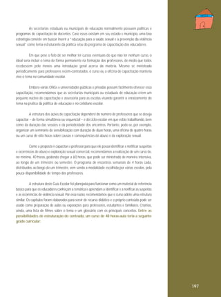 As secretarias estaduais ou municipais de educação normalmente possuem políticas e
programas de capacitação de docentes. Caso esses existam em seu estado e município, uma boa
estratégia consiste em buscar inserir a “educação para a saúde sexual e a prevenção da violência
sexual” como tema estruturante da política e/ou do programa de capacitação dos educadores.
Em que pese o fato de ser melhor ter cursos eventuais do que não ter nenhum curso, o
ideal seria incluir o tema de forma permanente na formação dos professores, de modo que todos
recebessem pelo menos uma introdução geral acerca da matéria. Mesmo se ministrado
periodicamente para professores recém-contratados, o curso ou a oficina de capacitação manteria
vivo o tema na comunidade escolar.
Embora várias ONGs e universidades públicas e privadas possam facilmente oferecer essa
capacitação, recomendamos que as secretarias municipais ou estaduais de educação criem um
pequeno núcleo de capacitação e assessoria para as escolas visando garantir o enraizamento do
tema na prática da política de educação e no cotidiano escolar.
A estrutura das ações de capacitação dependerá do número de professores que se deseja
capacitar – de forma simultânea ou sequencial – e do ciclo escolar em que estão trabalhando, bem
como da duração das sessões e da periodicidade dos encontros. Portanto, pode-se, por exemplo,
organizar um seminário de sensibilização com duração de duas horas, uma oficina de quatro horas
ou um curso de oito horas sobre causas e consequências do abuso e da exploração sexual.
Como a proposta é capacitar o professor para que ele possa identificar e notificar suspeitas
e ocorrências de abuso e exploração sexual comercial, recomendamos a realização de um curso de,
no mínimo, 40 horas, podendo chegar a 60 horas, que pode ser ministrado de maneira intensiva,
ao longo de um trimestre ou semestre. O programa de encontros semanais de 4 horas cada,
distribuídos ao longo de um trimestre, vem sendo a modalidade escolhida por várias escolas, pela
pouca disponibilidade de tempo dos professores.
A estrutura deste Guia Escolar foi planejada para funcionar como um material de referência
básico para que os educadores conheçam a temática e aprendam a identificar e a notificar as suspeitas
e as ocorrências de violência sexual. Por essa razão, recomendamos que o curso adote uma estrutura
similar. Os capítulos foram elaborados para servir de recurso didático e o próprio conteúdo pode ser
usado como preparação de aulas ou exposições para professores, estudantes e familiares. Criamos,
ainda, uma lista de filmes sobre o tema e um glossário com os principais conceitos. Entre as
possibilidades de estruturação do conteúdo, um curso de 48 horas-aula teria a seguinte
grade curricular:

197

 