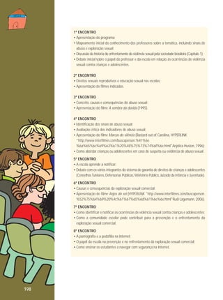 1º ENCONTRO
• Apresentação do programa;
• Mapeamento inicial do conhecimento dos professores sobre a temática, incluindo sinais de
abuso e exploração sexual;
• Discussão da história do enfrentamento da violência sexual pela sociedade brasileira (Capítulo 1);
• Debate inicial sobre o papel do professor e da escola em relação às ocorrências de violência
sexual contra crianças e adolescentes.
2º ENCONTRO
• Direitos sexuais reprodutivos e educação sexual nas escolas;
• Apresentação de filmes indicados.
3º ENCONTRO
• Conceito, causas e consequências do abuso sexual;
• Apresentação do filme A sombra da dúvida (1995).
4º ENCONTRO
• Identificação dos sinais de abuso sexual;
• Avaliação crítica dos indicadores de abuso sexual;
• Apresentação do filme Marcas do silêncio (Bastard out of Carolina, HYPERLINK
"http://www.interfilmes.com/buscaperson.%41%6e
%6a%65%6c%69%63%61%20%48%75%73%74%6f%6e.html"Anjelica Huston, 1996);
• Como abordar crianças ou adolescentes em caso de suspeita ou evidência de abuso sexual.
5º ENCONTRO
• A escola aprende a notificar;
• Debate com os vários integrantes do sistema de garantia de direitos de crianças e adolescentes
(Conselhos Tutelares, Defensorias Públicas, Ministério Público, Juizado da Infância e Juventude).
6º ENCONTRO
• Causas e consequências da exploração sexual comercial;
• Apresentação do filme Anjos do sol (HYPERLINK "http://www.interfilmes.com/buscaperson.
%52%75%64%69%20%4c%61%67%65%6d%61%6e%6e.html"Rudi Lagemann, 2006).
7º ENCONTRO
• Como identificar e notificar as ocorrências de violência sexual contra crianças e adolescentes;
• Como a comunidade escolar pode contribuir para a prevenção e o enfrentamento da
exploração sexual comercial.
8º ENCONTRO
• A pornografia e a pedofilia na Internet;
• O papel da escola na prevenção e no enfrentamento da exploração sexual comercial;
• Como ensinar os estudantes a navegar com segurança na Internet.

198

 