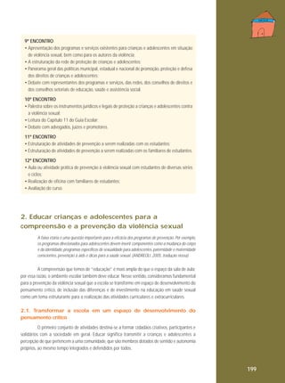 9º ENCONTRO
• Apresentação dos programas e serviços existentes para crianças e adolescentes em situação
de violência sexual, bem como para os autores da violência;
• A estruturação da rede de proteção de crianças e adolescentes;
• Panorama geral das políticas municipal, estadual e nacional de promoção, proteção e defesa
dos direitos de crianças e adolescentes;
• Debate com representantes dos programas e serviços, das redes, dos conselhos de direitos e
dos conselhos setoriais de educação, saúde e assistência social.
10º ENCONTRO
• Palestra sobre os instrumentos jurídicos e legais de proteção a crianças e adolescentes contra
a violência sexual;
• Leitura do Capítulo 11 do Guia Escolar;
• Debate com advogados, juízes e promotores.
11º ENCONTRO
• Estruturação de atividades de prevenção a serem realizadas com os estudantes;
• Estruturação de atividades de prevenção a serem realizadas com os familiares de estudantes.
12º ENCONTRO
• Aula ou atividade prática de prevenção à violência sexual com estudantes de diversas séries
e ciclos;
• Realização de oficina com familiares de estudantes;
• Avaliação do curso.

2. Educar crianças e adolescentes para a
compreensão e a prevenção da violência sexual
A faixa etária é uma questão importante para a eficácia dos programas de prevenção. Por exemplo,
os programas direcionados para adolescentes devem inserir componentes como a mudança do corpo
e da identidade, programas específicos de sexualidade para adolescentes, paternidade e maternidade
conscientes, prevenção à aids e dicas para a saúde sexual. (ANDREOLI, 2005, tradução nossa)

A compreensão que temos de “educação” é mais ampla do que o espaço da sala de aula;
por essa razão, o ambiente escolar também deve educar. Nesse sentido, consideramos fundamental
para a prevenção da violência sexual que a escola se transforme em espaço de desenvolvimento do
pensamento crítico, de inclusão das diferenças e de investimento na educação em saúde sexual
como um tema estruturante para a realização das atividades curriculares e extracurriculares.
2.1. Transformar a escola em um espaço de desenvolvimento do
pensamento crítico
O primeiro conjunto de atividades destina-se a formar cidadãos criativos, participantes e
solidários com a sociedade em geral. Educar significa transmitir a crianças e adolescentes a
percepção de que pertencem a uma comunidade, que são membros dotados de sentido e autonomia
próprios, ao mesmo tempo integrados e defendidos por todos.

199

 