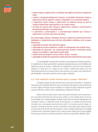 • ensinar crianças e adolescentes a se defender não significa ensiná-los a suspeitar de
todos;
• o medo e a insegurança bloqueiam o desejo e a curiosidade natural que crianças e
adolescentes têm de explorar o mundo e atrapalham seu crescimento saudável;
• é importante educar crianças e adolescentes em ambiente afetivo, no qual as
relações estabelecidas sejam positivas e de respeito mútuo;
• um clima de respeito entre crianças e adolescentes e adultos é essencial para a
promoção da proteção e da autoproteção;
• a autoestima, o autorrespeito e a autovalorização impedem que crianças e
adolescentes se tornem alvos fáceis de abuso.
Por meio de jogos, oficinas e atividades artísticas e esportivas é possível desenvolver
habilidades e competências para enfrentar dificuldades cotidianas, entre as quais,
destacam-se:
• capacidade de decidir entre diferentes opções;
• capacidade de resolver problemas e avaliar as consequências das escolhas feitas;
• capacidade de expressão e de comunicação para canalizar sentimentos, ideias,
desejos, necessidades e capacidade de pedir ajuda;
• conhecimento dos próprios recursos, limites, medos e emoções;
• capacidade de análise das experiências vividas pelo desenvolvimento de senso crítico.
A responsabilidade assumida pelos educadores exige proposta de formação específica e
de requalificação, de modo que obtenham a preparação adequada para atuar como facilitadores da
aquisição, por parte de crianças e adolescentes, de competências sociais, bem-estar emocional e
segurança. A escola deve ser o espaço em que crianças e adolescentes possam criar uma
representação positiva de si mesmos (o que os outros pensam a seu respeito, suas competências e
potencialidades) e do mundo (o ambiente externo amigo e acolhedor).
2.2. Criar ambiente escolar inclusivo para a criança “diferente”
O segundo conjunto de ações preventivas que a escola deve desenvolver é a inclusão de
crianças que são consideradas diferentes ou que são rejeitadas pelo grupo, por conta de diferenças
em etnia, religião, orientação sexual ou desajuste em relação aos papéis tradicionais de gênero,
costumes tradicionais, timidez extrema, superdotação ou isolamento emocional.
Muitas vítimas de abuso sexual e maus-tratos apresentam baixo nível de autoestima e,
por se perceberem diferentes das outras pessoas, tendem a crescer isoladas dentro de casa ou
na comunidade, não recebendo qualquer orientação sexual. Parte do fenômeno bullying pode estar
vinculada ao abuso e à exploração sexual. As perseguições e os apelidos preconceituosos,
reiteradas vezes, estão ligados ao pertencimento racial e à orientação sexual de colegas, reforçando e recriando preconceitos, racismo e homofobia. Uma pesquisa sobre violência escolar,
em uma escola de Recife (PE) com 400 estudantes, revelou correlação significativa entre bullying
e assédio sexual, sustentando a hipótese de que o abuso sexual é também uma forma de bullying,
fenômeno que funcionaria como fator preditivo da violência sexual (SOUZA, RIBEIRO, 2005).

200

 