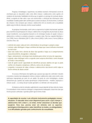 Pesquisas, metodologias e experiências, nos âmbitos nacional e internacional, servem de
orientação para os educadores sobre como olhar crianças e adolescentes como sujeitos em
condições de desenvolver habilidades de defesa que os ajudem a se proteger de eventuais abusos.
Afinal, a vergonha de falar sobre o que está acontecendo e a distorção das informações sobre
sexualidade recebidas podem abrir caminho para os autores de abusos. Da mesma forma, a confusão
das emoções e das sensações que crianças e adolescentes têm no encontro com a sexualidade
adulta surge da falta de educação emotivo-sexual saudável.
As pesquisas mencionadas, assim como as experiências no plano internacional, apontam
para o benefício da participação de crianças e adolescentes em programas de prevenção ao abuso
sexual. Geralmente, esses programas baseiam-se em estratégias focadas em ajudar crianças e
adolescentes a conhecer as próprias sensações e o próprio corpo. Para isso, segundo MacIntyre e
Carr (1999), Farresi e Michelotto (200-?), Caffo e Forresi (2005) e Caffo, Lievers e Forresi (2006) os
conceitos-chave, são:
• controle do corpo: cada um tem o direito/dever de proteger o próprio corpo;
• contato: saber distinguir o toque carinhoso do toque que causa confusão emocional
ou mal-estar;
• dizer não: todos têm o direito de dizer não quando o toque ou o comportamento
causa desconforto, desagrado e embaraço;
• fuga e afastamento: estratégia mais imediata para entrar em área de segurança;
• segredo: saber distinguir entre o segredo como surpresa divertida e como situação
de medo e desconfiança;
• rede de apoio social: capacidade de identificar pessoas adultas em que se pode
confiar em situações complexas e difíceis, como a de um abuso;
• vergonha e sensação de culpa: crianças e adolescentes não devem sentir culpa se
forem vítimas de abuso sexual.
Ter acesso a informações não significa que a pessoa seja capaz de se defender. O desafio
é encontrar a maneira mais adequada de ensinar a crianças e adolescentes sobre como resistir a uma
solicitação inapropriada por parte de um adulto. Do ponto de vista metodológico, estudos
demonstram que, quando são usadas aproximações comportamentais – modelos, exposições e
reforços sociais –, as crianças do pré-escolar aprendem a se defender com mais presteza.
A inclusão ou não de conteúdos explicitamente sexuais depende da faixa etária da criança.
O recomendável é tentar ensiná-la a distinguir o comportamento inadequado e deixar bem claro que
mesmo pessoas conhecidas e queridas podem agir de forma errada.

A capacidade de escutar é um eficiente instrumento pedagógico nessas
situações. O educador deve estar disponível para ouvir o que crianças e
adolescentes têm a dizer e, só então, tentar solucionar as dúvidas que
surgirem. Para isso, precisa estar em sintonia com os aspectos
psicológicos infantojuvenis e saber identificar os medos, as ambiguidades
e as dificuldades geradas pelo conhecimento da sexualidade.

203

 