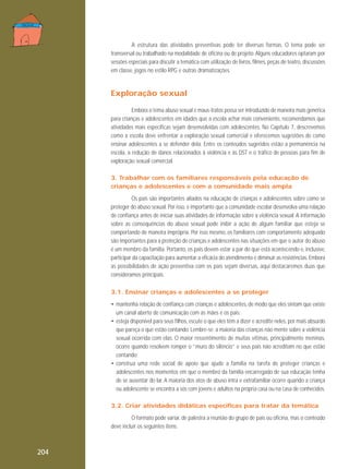 A estrutura das atividades preventivas pode ter diversas formas. O tema pode ser
transversal ou trabalhado na modalidade de oficina ou de projeto. Alguns educadores optaram por
sessões especiais para discutir a temática com utilização de livros, filmes, peças de teatro, discussões
em classe, jogos no estilo RPG e outras dramatizações.

Exploração sexual
Embora o tema abuso sexual e maus-tratos possa ser introduzido de maneira mais genérica
para crianças e adolescentes em idades que a escola achar mais conveniente, recomendamos que
atividades mais específicas sejam desenvolvidas com adolescentes. No Capítulo 7, descrevemos
como a escola deve enfrentar a exploração sexual comercial e oferecemos sugestões de como
ensinar adolescentes a se defender dela. Entre os conteúdos sugeridos estão a permanência na
escola, a redução de danos relacionados à violência e às DST e o tráfico de pessoas para fim de
exploração sexual comercial.
3. Trabalhar com os familiares responsáveis pela educação de
crianças e adolescentes e com a comunidade mais ampla
Os pais são importantes aliados na educação de crianças e adolescentes sobre como se
proteger do abuso sexual. Por isso, é importante que a comunidade escolar desenvolva uma relação
de confiança antes de iniciar suas atividades de informação sobre a violência sexual. A informação
sobre as consequências do abuso sexual pode inibir a ação de algum familiar que esteja se
comportando de maneira imprópria. Por isso mesmo, os familiares com comportamento adequado
são importantes para a proteção de crianças e adolescentes nas situações em que o autor do abuso
é um membro da família. Portanto, os pais devem estar a par do que está acontecendo e, inclusive,
participar da capacitação para aumentar a eficácia do atendimento e diminuir as resistências. Embora
as possibilidades de ação preventiva com os pais sejam diversas, aqui destacaremos duas que
consideramos principais.
3.1. Ensinar crianças e adolescentes a se proteger
• mantenha relação de confiança com crianças e adolescentes, de modo que eles sintam que existe
um canal aberto de comunicação com as mães e os pais;
• esteja disponível para seus filhos, escute o que eles têm a dizer e acredite neles, por mais absurdo
que pareça o que estão contando. Lembre-se: a maioria das crianças não mente sobre a violência
sexual ocorrida com elas. O maior ressentimento de muitas vítimas, principalmente meninas,
ocorre quando resolvem romper o “muro do silêncio” e seus pais não acreditam no que estão
contando;
• construa uma rede social de apoio que ajude a família na tarefa de proteger crianças e
adolescentes nos momentos em que o membro da família encarregado de sua educação tenha
de se ausentar do lar. A maioria dos atos de abuso intra e extrafamiliar ocorre quando a criança
ou adolescente se encontra a sós com jovens e adultos na própria casa ou na casa de conhecidos.
3.2. Criar atividades didáticas específicas para tratar da temática
O formato pode variar, de palestra a reunião do grupo de pais ou oficina, mas o conteúdo
deve incluir os seguintes itens:

204

 