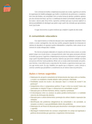 Com a intenção de facilitar a implantação do projeto nas escolas, sugerimos um sistema
de organização do trabalho pedagógico que facilite o envolvimento dos professores e estudantes,
bem como das famílias e da comunidade. Entre as muitas formas de abordar o problema, optamos
por uma estrutura não linear, cujo foco é a viabilização do debate (comunidade educadora, gestão
da escola e sala de aula). Dessa forma, esperamos contribuir para que as pessoas explorem as
diversas possibilidades de abordagem que podem surgir a partir dos conteúdos que apresentamos
neste Guia Escolar.
A seguir, descrevemos as quatro instâncias que compõem o quadro da vida escolar.

A comunidade educadora
Esse aspecto baseia-se na ideia da educação como responsabilidade comunitária. Nesse
cenário, a escola é protagonista, mas não atua sozinha, porquanto depende da instauração de
coletivos de educadores em oposição à prática individualista e competitiva, muito comum em um
contexto de escolas enfraquecidas e isoladas.
Por meio de um projeto elaborado em conjunto com diversos atores sociais, as escolas
podem romper esse círculo vicioso e, consequentemente, obter mais apoio social para enfrentar
os desafios que possui. Sugerimos a implantação de um processo colaborativo no qual o projeto
surge a partir da problematização dos contextos. Sabemos que para tornar realidade essa ideia
será preciso enfrentar muitos problemas. Afinal, com as escolas ainda funcionando com professores horistas, é mais difícil reunir o corpo docente. No entanto, a experiência mostra que é preciso agir mesmo assim. Ou seja, trabalhar com aqueles que se dispõem e, assim, começar a
construir caminhos que possibilitem o envolvimento de um número maior de professores.

Ações e temas sugeridos
• Elaboração de um pacto comunitário de fortalecimento dos laços entre as famílias,
a escola e os estudantes visando debater sobre proteção x liberdade.
• Finalidades sociais da escola e da educação: Qual é a missão da escola? E do
professor?
• Competência ética e compromisso político: O que é ético na escola? Como são
construídas as relações? O que é a democracia na comunidade escolar?
• Educação para os direitos humanos: defesa, respeito e promoção.
• O descompasso entre os avanços no plano jurídico-institucional e a realidade
concreta da efetivação dos direitos.
• Educação para a cultura democrática: promoção da cultura cidadã e reparação das
violações.
• Identificação dos problemas (diagnóstico) da comunidade e da sociedade, as
vocações, os atores e suas possibilidades diante dos problemas.
• Elaboração de um fórum de discussão para desenvolver estratégias comuns (ações
e agenda).
• Abordagem fundamentada nos avanços conquistados no campo da legislação e
políticas desenvolvidas por governos e organismos internacionais.

206

 