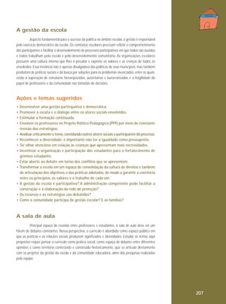 A gestão da escola
Aspecto fundamental para o sucesso da política no âmbito escolar, a gestão é responsável
pelo exercício democrático da escola. Os contextos escolares precisam refletir o comprometimento
dos participantes e facilitar o desenvolvimento de processos participativos em que todos são ouvidos
e todos trabalham pela escola e pelo desenvolvimento comunitário. As organizações escolares
possuem uma cultura interna que lhes é peculiar e exprime os valores e as crenças de todos os
envolvidos. Essa instância não é apenas divulgadora das políticas de seus municípios, mas também
produtora de práticas sociais e da busca por soluções para os problemas vivenciados, entre os quais,
estão a superação de estruturas hierarquizadas, autoritárias e burocratizadas e a fragilidade do
papel de professores e da comunidade nas tomadas de decisões.

Ações e temas sugeridos
•
•
•
•
•
•
•
•
•
•

•
•
•

Desenvolver uma gestão participativa e democrática.
Promover a escuta e o diálogo entre os atores sociais envolvidos.
Estimular a formação continuada.
Envolver os professores no Projeto Político Pedagógico (PPP) por meio de constante
revisão das estratégias.
Analisar criticamente o tema, convidando outros atores sociais a participarem do processo.
Reconhecer a diversidade; é importante não ter a igualdade como pressuposto.
Ter olhar atencioso em relação às crianças que apresentam mais necessidades.
Incentivar a organização e participação dos estudantes para o fortalecimento de
grêmios estudantis.
Estar aberto ao debate em torno dos conflitos que se apresentem.
Transformar a escola em um espaço de consolidação da cultura de direitos e também
de articulação dos objetivos e das práticas adotadas, de modo a garantir a coerência
entre os princípios, os valores e o trabalho de cada um.
A gestão da escola é participativa? A administração competente pode facilitar a
construção e a elaboração da rede de proteção?
Os recursos e as estratégias são debatidos?
Como a comunidade participa da gestão escolar? E as famílias?

A sala de aula
Principal espaço de reunião entre professores e estudantes, a sala de aula deve ser um
fórum de debates constantes. Nessa perspectiva, o currículo é abordado como espaço público em
que as práticas e as relações sociais produzem significados e identidades. Estudar os temas aqui
propostos requer pensar o currículo como prática social, como espaço de debates entre diferentes
opiniões e como território contestado e construído historicamente, que se articula diretamente
com os projetos da gestão da escola e da comunidade educadora, além das pesquisas realizadas
pela equipe.

207

 