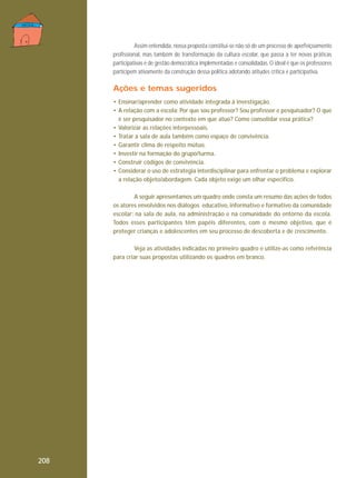 Assim entendida, nossa proposta constitui-se não só de um processo de aperfeiçoamento
profissional, mas também de transformação da cultura escolar, que passa a ter novas práticas
participativas e de gestão democrática implementadas e consolidadas. O ideal é que os professores
participem ativamente da construção dessa política adotando atitudes crítica e participativa.

Ações e temas sugeridos
• Ensinar/aprender como atividade integrada à investigação.
• A relação com a escola: Por que sou professor? Sou professor e pesquisador? O que
é ser pesquisador no contexto em que atuo? Como consolidar essa prática?
• Valorizar as relações interpessoais.
• Tratar a sala de aula também como espaço de convivência.
• Garantir clima de respeito mútuo.
• Investir na formação do grupo/turma.
• Construir códigos de convivência.
• Considerar o uso de estratégia interdisciplinar para enfrentar o problema e explorar
a relação objeto/abordagem. Cada objeto exige um olhar especifico.
A seguir apresentamos um quadro onde consta um resumo das ações de todos
os atores envolvidos nos diálogos educativo, informativo e formativo da comunidade
escolar: na sala de aula, na administração e na comunidade do entorno da escola.
Todos esses participantes têm papéis diferentes, com o mesmo objetivo, que é
proteger crianças e adolescentes em seu processo de descoberta e de crescimento.
Veja as atividades indicadas no primeiro quadro e utilize-as como referência
para criar suas propostas utilizando os quadros em branco.

208

 